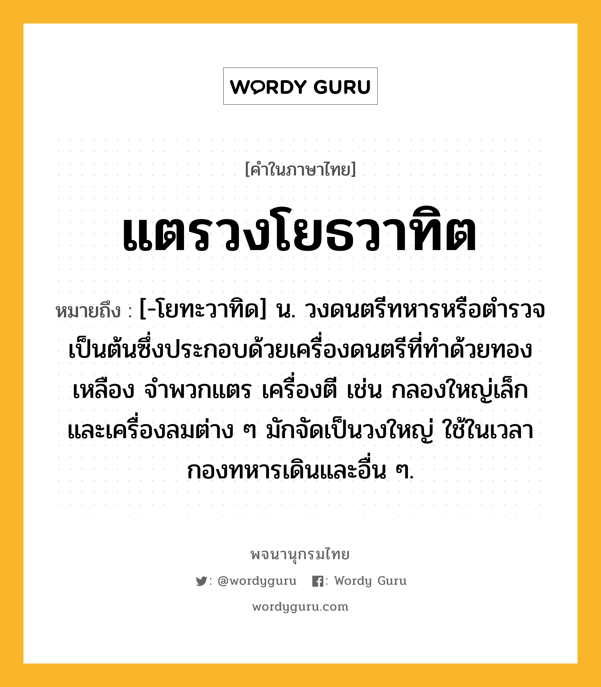 แตรวงโยธวาทิต ความหมาย หมายถึงอะไร?, คำในภาษาไทย แตรวงโยธวาทิต หมายถึง [-โยทะวาทิด] น. วงดนตรีทหารหรือตํารวจเป็นต้นซึ่งประกอบด้วยเครื่องดนตรีที่ทําด้วยทองเหลือง จําพวกแตร เครื่องตี เช่น กลองใหญ่เล็ก และเครื่องลมต่าง ๆ มักจัดเป็นวงใหญ่ ใช้ในเวลากองทหารเดินและอื่น ๆ.