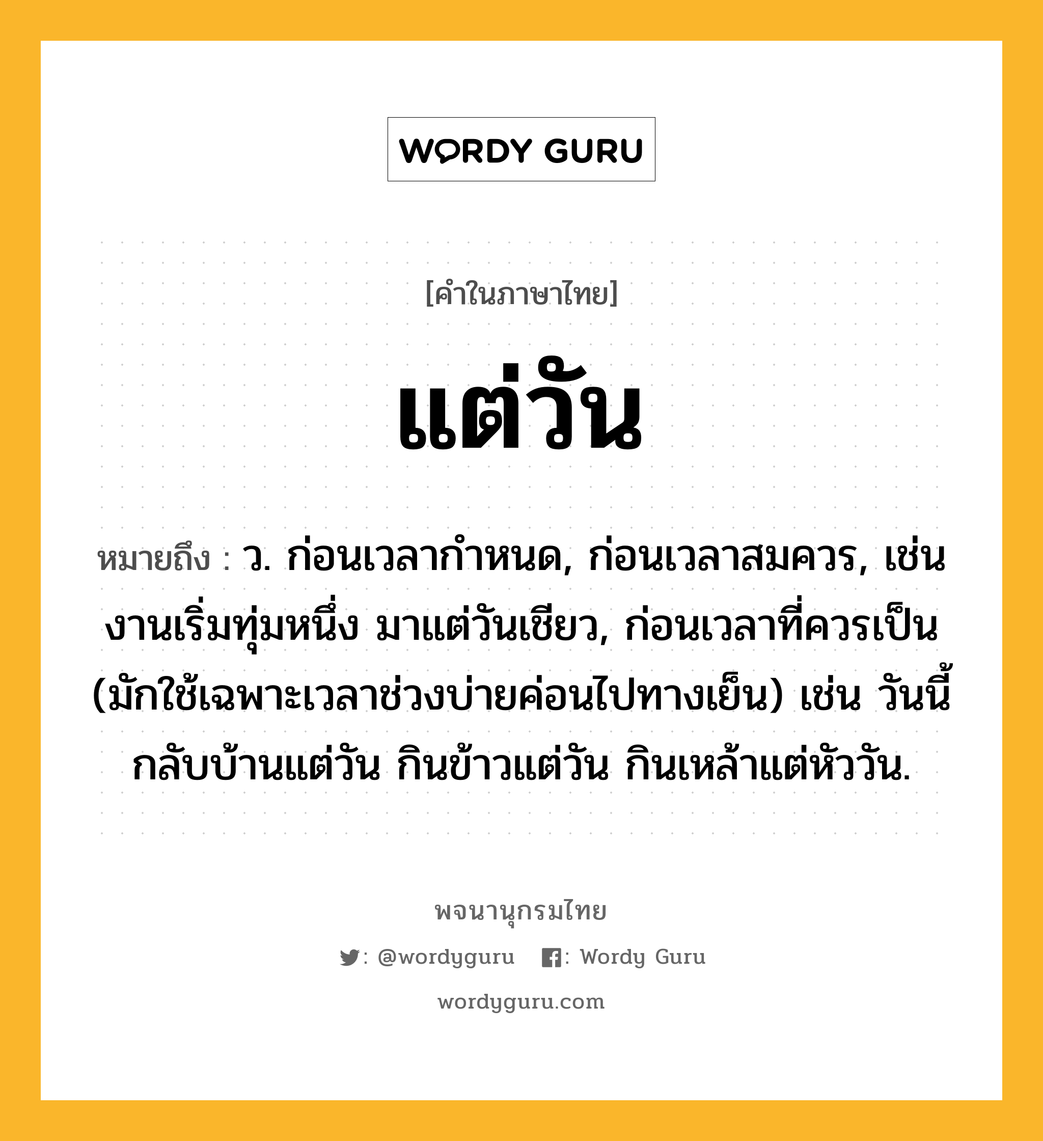 แต่วัน หมายถึงอะไร?, คำในภาษาไทย แต่วัน หมายถึง ว. ก่อนเวลากำหนด, ก่อนเวลาสมควร, เช่น งานเริ่มทุ่มหนึ่ง มาแต่วันเชียว, ก่อนเวลาที่ควรเป็น (มักใช้เฉพาะเวลาช่วงบ่ายค่อนไปทางเย็น) เช่น วันนี้กลับบ้านแต่วัน กินข้าวแต่วัน กินเหล้าแต่หัววัน.