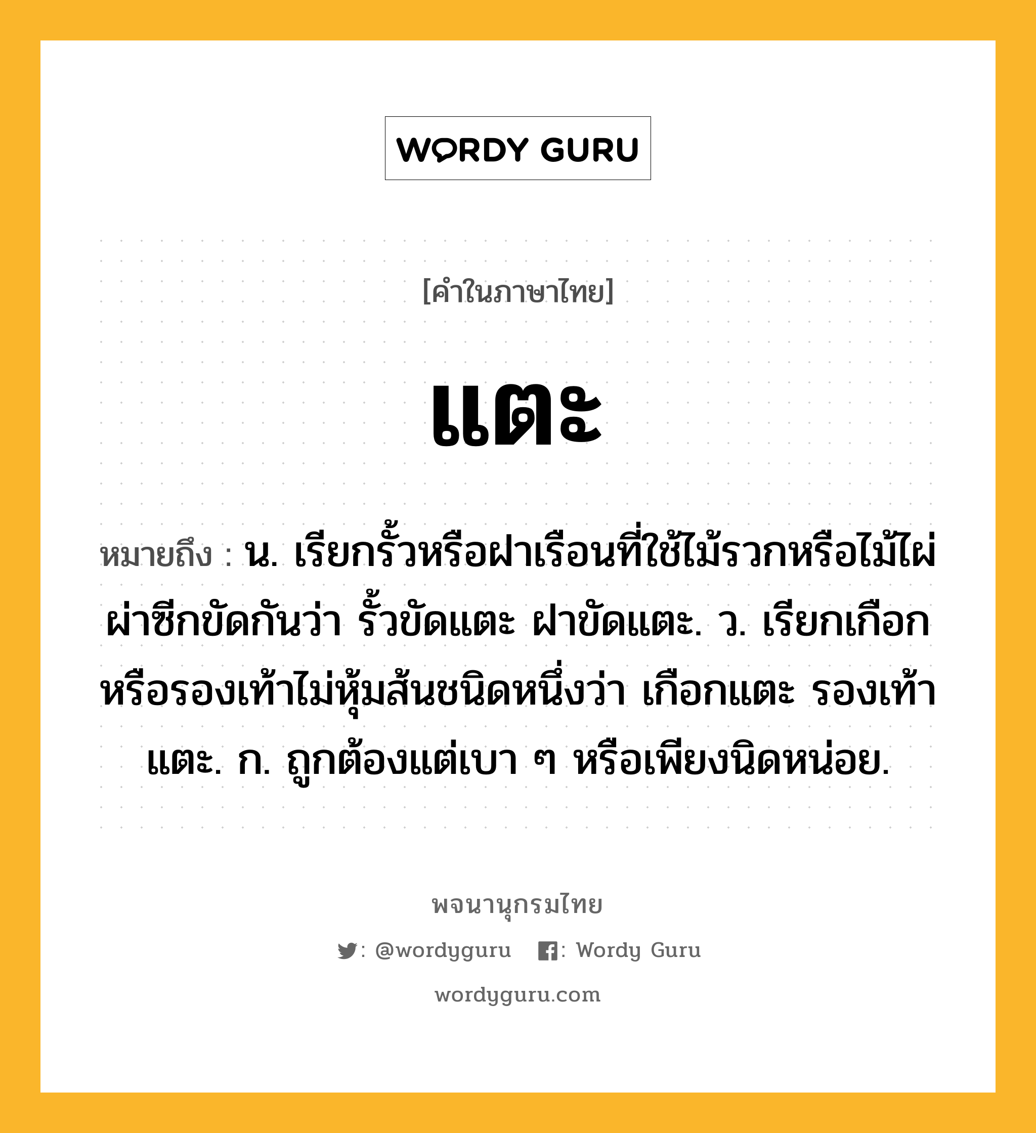 แตะ หมายถึงอะไร?, คำในภาษาไทย แตะ หมายถึง น. เรียกรั้วหรือฝาเรือนที่ใช้ไม้รวกหรือไม้ไผ่ผ่าซีกขัดกันว่า รั้วขัดแตะ ฝาขัดแตะ. ว. เรียกเกือกหรือรองเท้าไม่หุ้มส้นชนิดหนึ่งว่า เกือกแตะ รองเท้าแตะ. ก. ถูกต้องแต่เบา ๆ หรือเพียงนิดหน่อย.