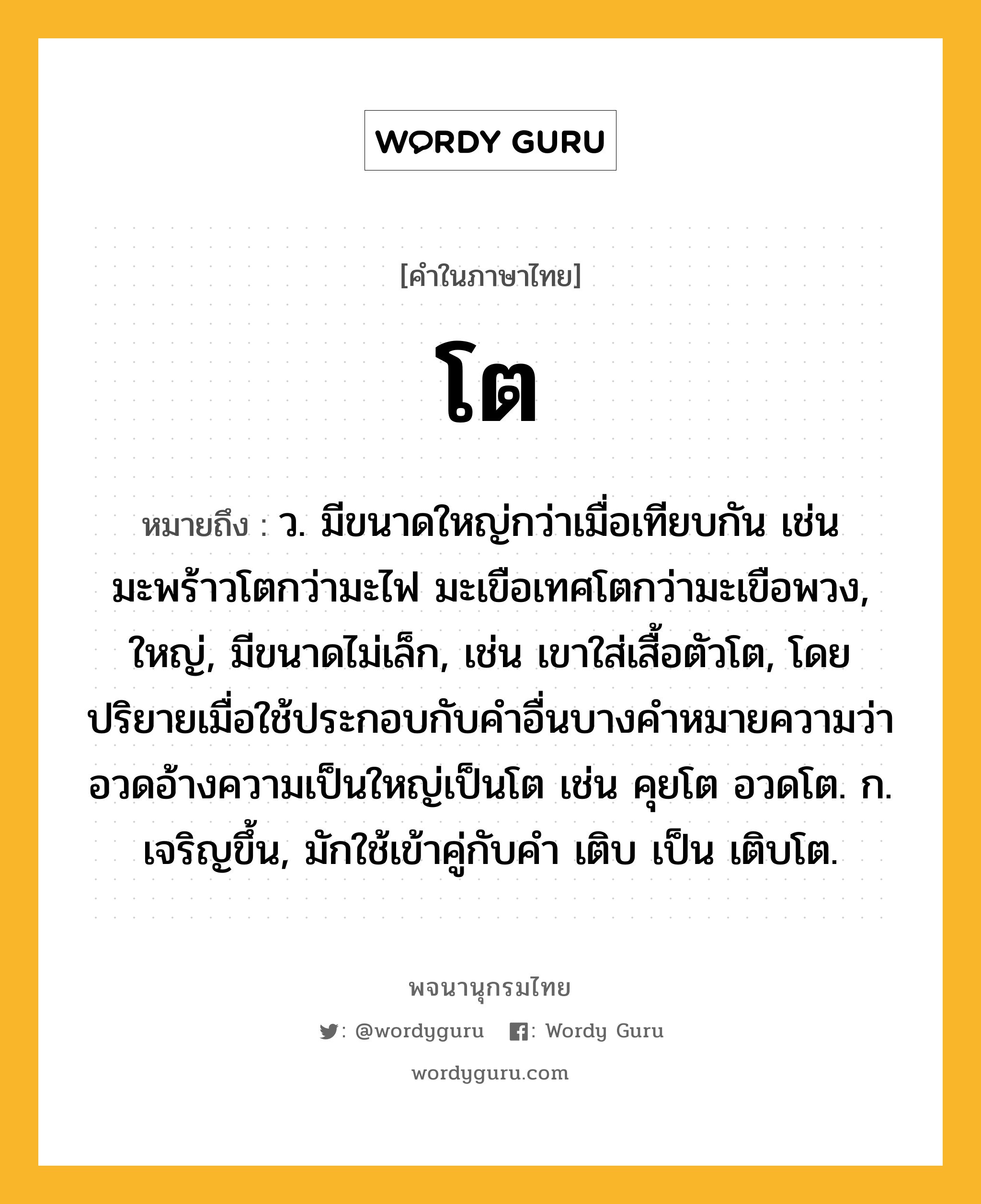 โต หมายถึงอะไร?, คำในภาษาไทย โต หมายถึง ว. มีขนาดใหญ่กว่าเมื่อเทียบกัน เช่น มะพร้าวโตกว่ามะไฟ มะเขือเทศโตกว่ามะเขือพวง, ใหญ่, มีขนาดไม่เล็ก, เช่น เขาใส่เสื้อตัวโต, โดยปริยายเมื่อใช้ประกอบกับคําอื่นบางคําหมายความว่า อวดอ้างความเป็นใหญ่เป็นโต เช่น คุยโต อวดโต. ก. เจริญขึ้น, มักใช้เข้าคู่กับคํา เติบ เป็น เติบโต.