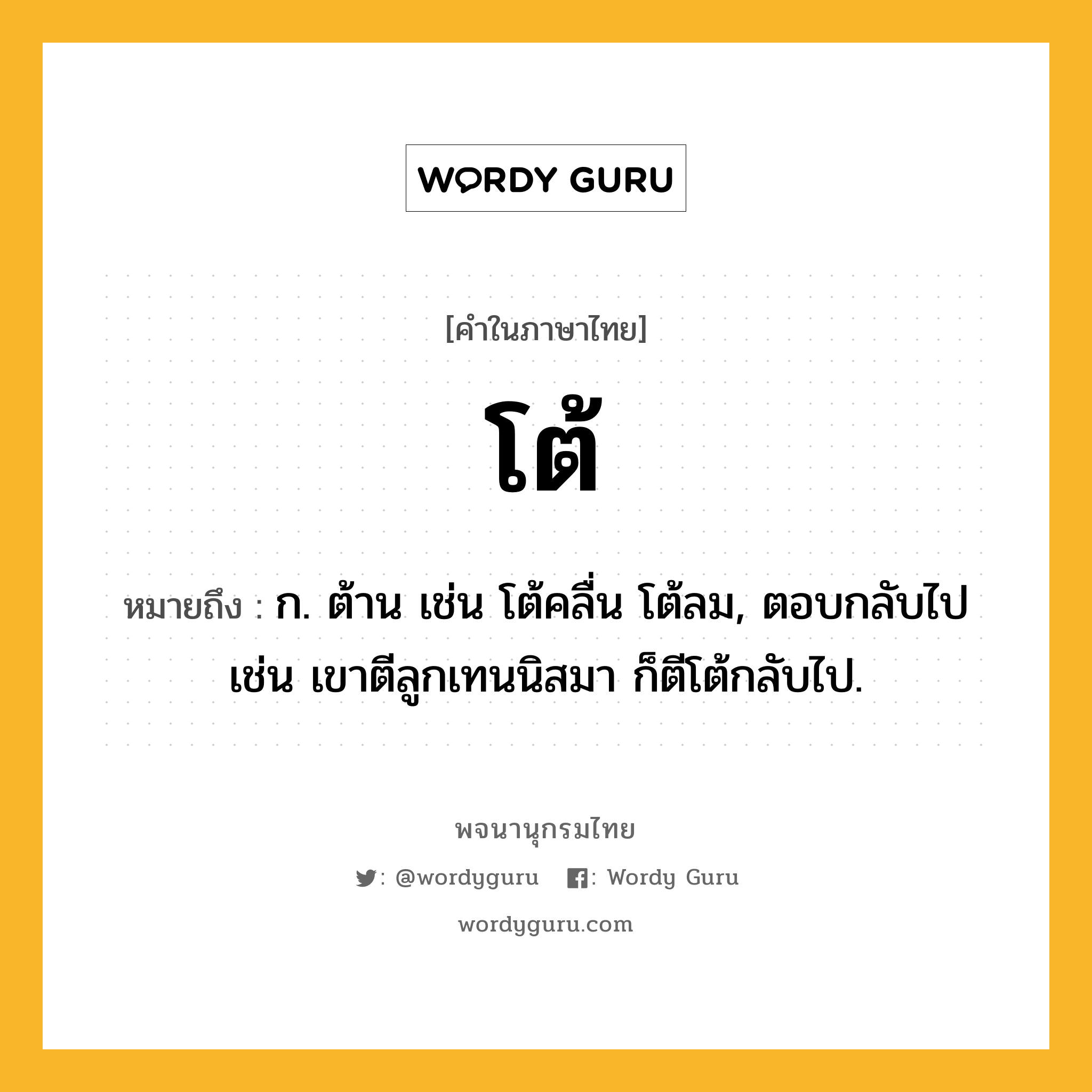 โต้ หมายถึงอะไร?, คำในภาษาไทย โต้ หมายถึง ก. ต้าน เช่น โต้คลื่น โต้ลม, ตอบกลับไป เช่น เขาตีลูกเทนนิสมา ก็ตีโต้กลับไป.