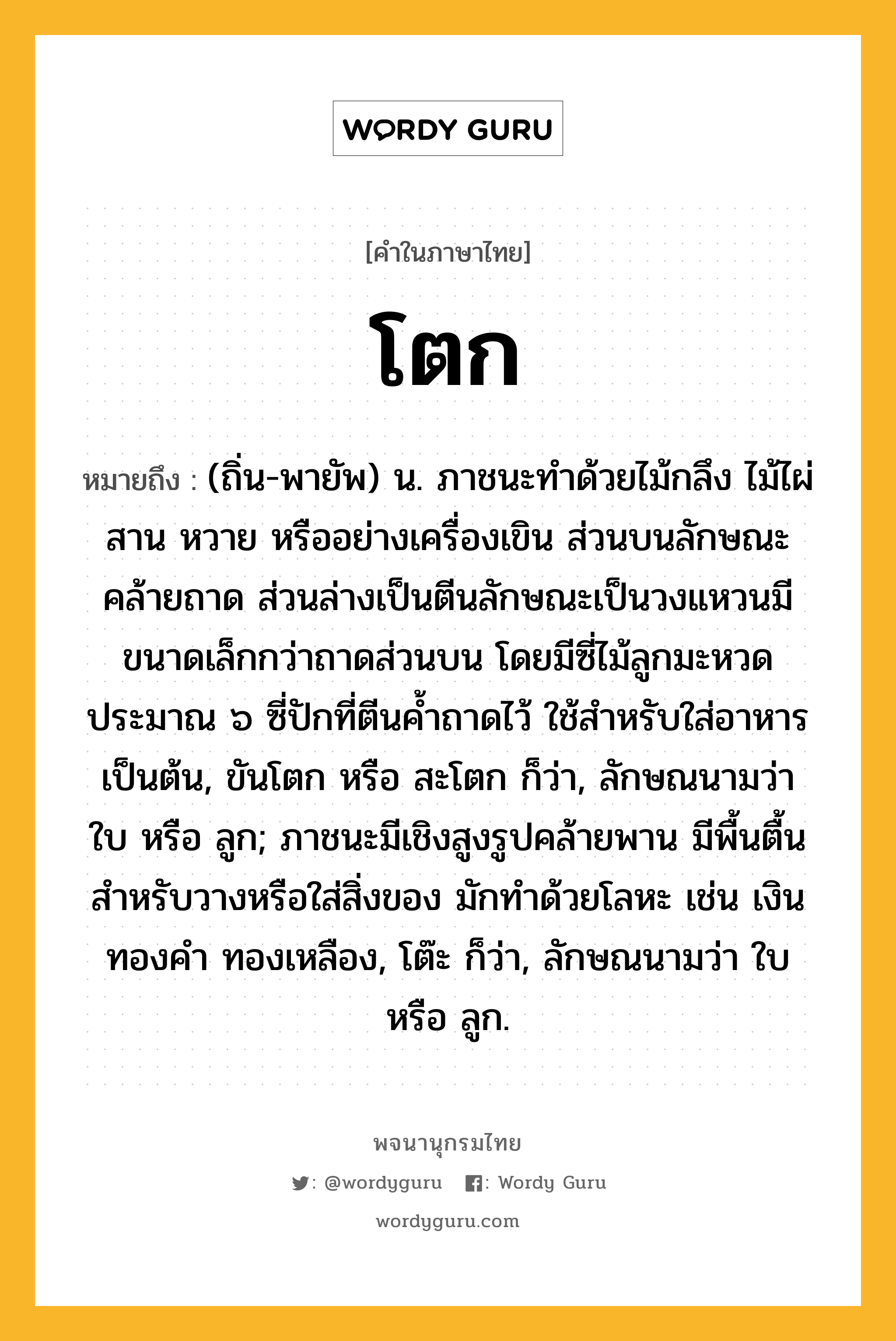 โตก หมายถึงอะไร?, คำในภาษาไทย โตก หมายถึง (ถิ่น-พายัพ) น. ภาชนะทําด้วยไม้กลึง ไม้ไผ่สาน หวาย หรืออย่างเครื่องเขิน ส่วนบนลักษณะคล้ายถาด ส่วนล่างเป็นตีนลักษณะเป็นวงแหวนมีขนาดเล็กกว่าถาดส่วนบน โดยมีซี่ไม้ลูกมะหวดประมาณ ๖ ซี่ปักที่ตีนค้ำถาดไว้ ใช้สำหรับใส่อาหารเป็นต้น, ขันโตก หรือ สะโตก ก็ว่า, ลักษณนามว่า ใบ หรือ ลูก; ภาชนะมีเชิงสูงรูปคล้ายพาน มีพื้นตื้นสําหรับวางหรือใส่สิ่งของ มักทําด้วยโลหะ เช่น เงิน ทองคํา ทองเหลือง, โต๊ะ ก็ว่า, ลักษณนามว่า ใบ หรือ ลูก.