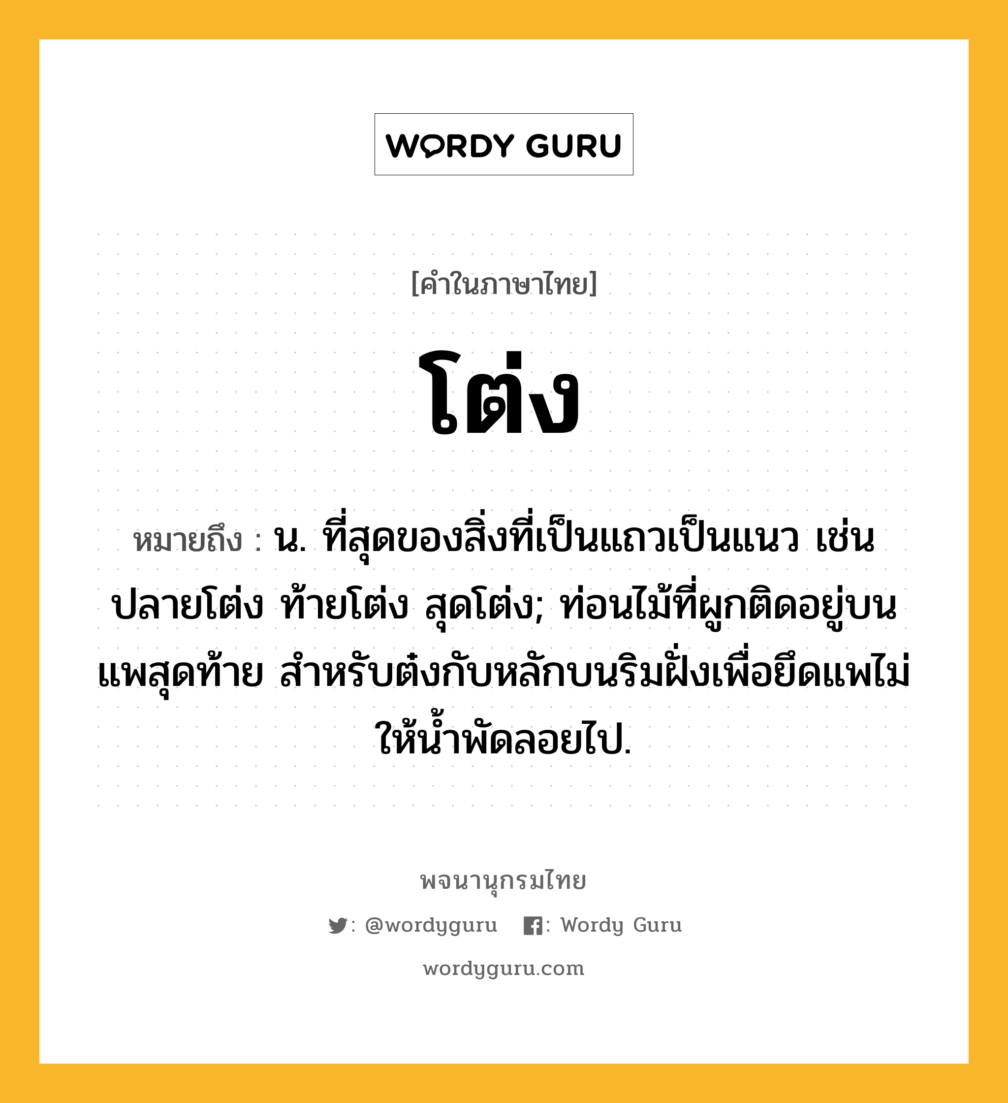 โต่ง หมายถึงอะไร?, คำในภาษาไทย โต่ง หมายถึง น. ที่สุดของสิ่งที่เป็นแถวเป็นแนว เช่น ปลายโต่ง ท้ายโต่ง สุดโต่ง; ท่อนไม้ที่ผูกติดอยู่บนแพสุดท้าย สำหรับต๋งกับหลักบนริมฝั่งเพื่อยึดแพไม่ให้น้ำพัดลอยไป.