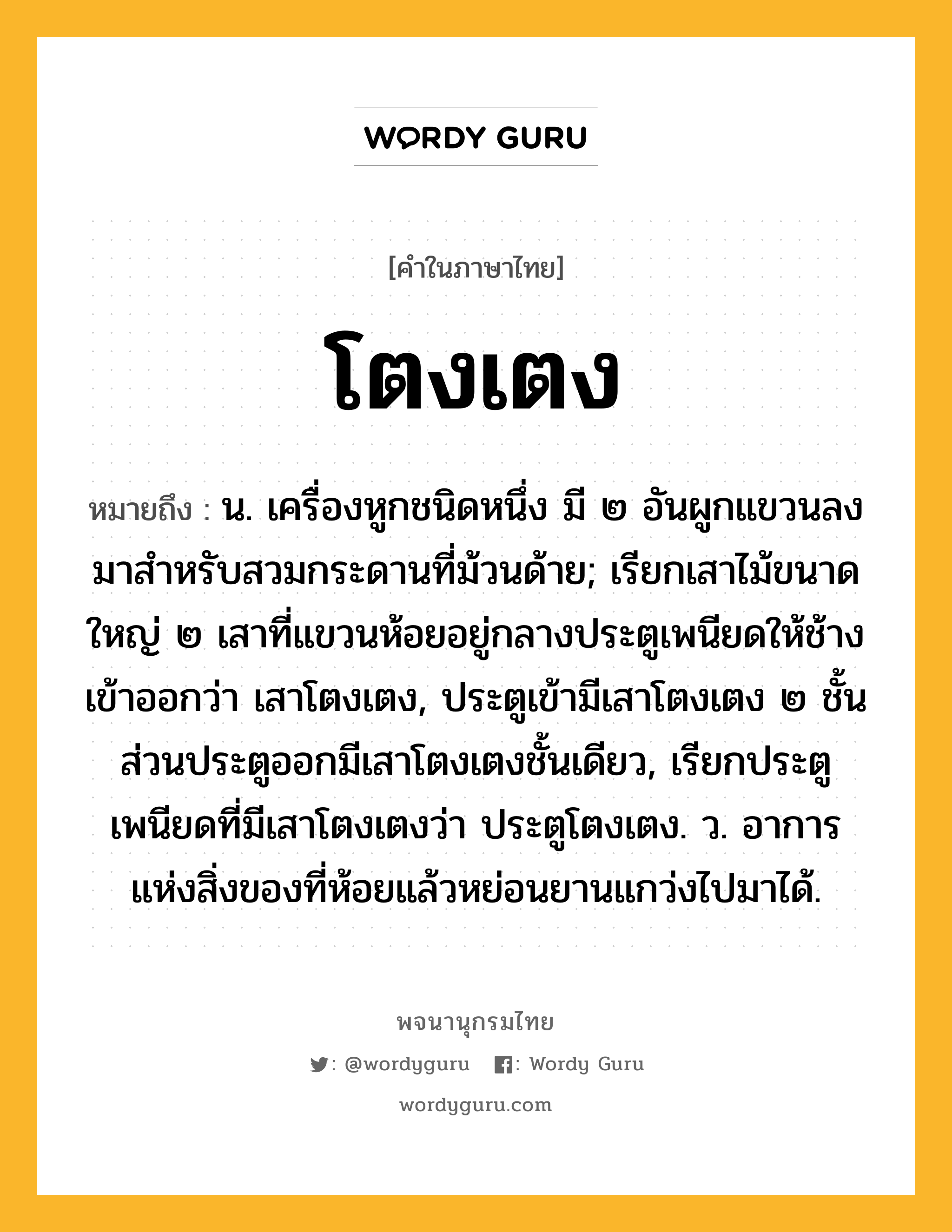 โตงเตง หมายถึงอะไร?, คำในภาษาไทย โตงเตง หมายถึง น. เครื่องหูกชนิดหนึ่ง มี ๒ อันผูกแขวนลงมาสําหรับสวมกระดานที่ม้วนด้าย; เรียกเสาไม้ขนาดใหญ่ ๒ เสาที่แขวนห้อยอยู่กลางประตูเพนียดให้ช้างเข้าออกว่า เสาโตงเตง, ประตูเข้ามีเสาโตงเตง ๒ ชั้น ส่วนประตูออกมีเสาโตงเตงชั้นเดียว, เรียกประตูเพนียดที่มีเสาโตงเตงว่า ประตูโตงเตง. ว. อาการแห่งสิ่งของที่ห้อยแล้วหย่อนยานแกว่งไปมาได้.