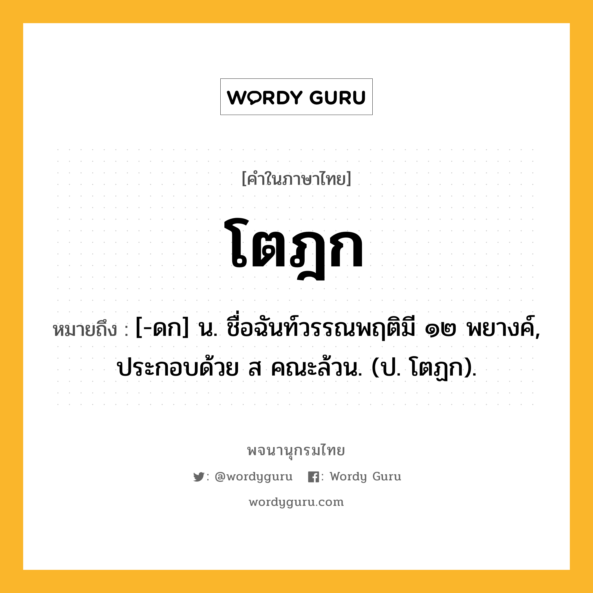 โตฎก หมายถึงอะไร?, คำในภาษาไทย โตฎก หมายถึง [-ดก] น. ชื่อฉันท์วรรณพฤติมี ๑๒ พยางค์, ประกอบด้วย ส คณะล้วน. (ป. โตฏก).