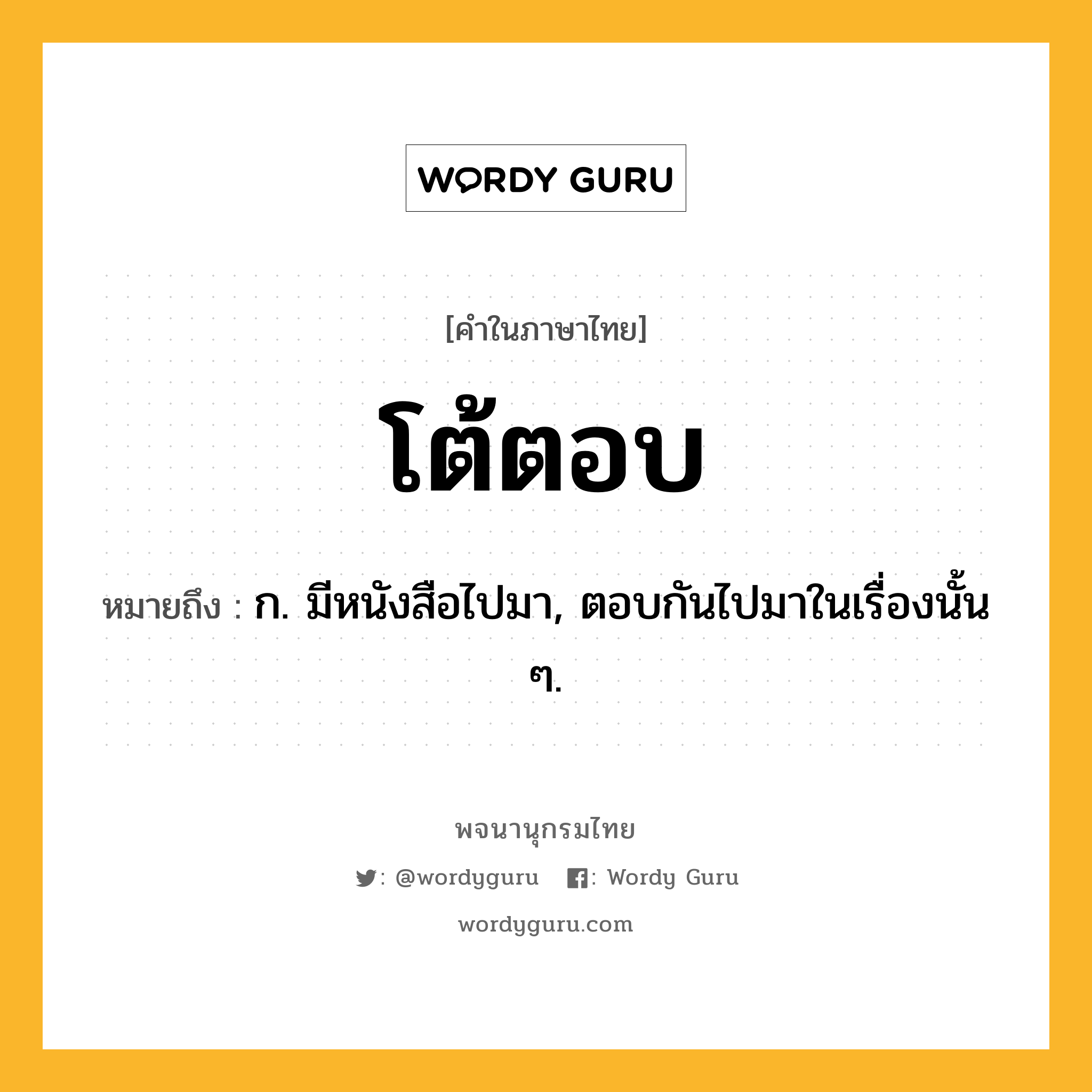 โต้ตอบ ความหมาย หมายถึงอะไร?, คำในภาษาไทย โต้ตอบ หมายถึง ก. มีหนังสือไปมา, ตอบกันไปมาในเรื่องนั้น ๆ.