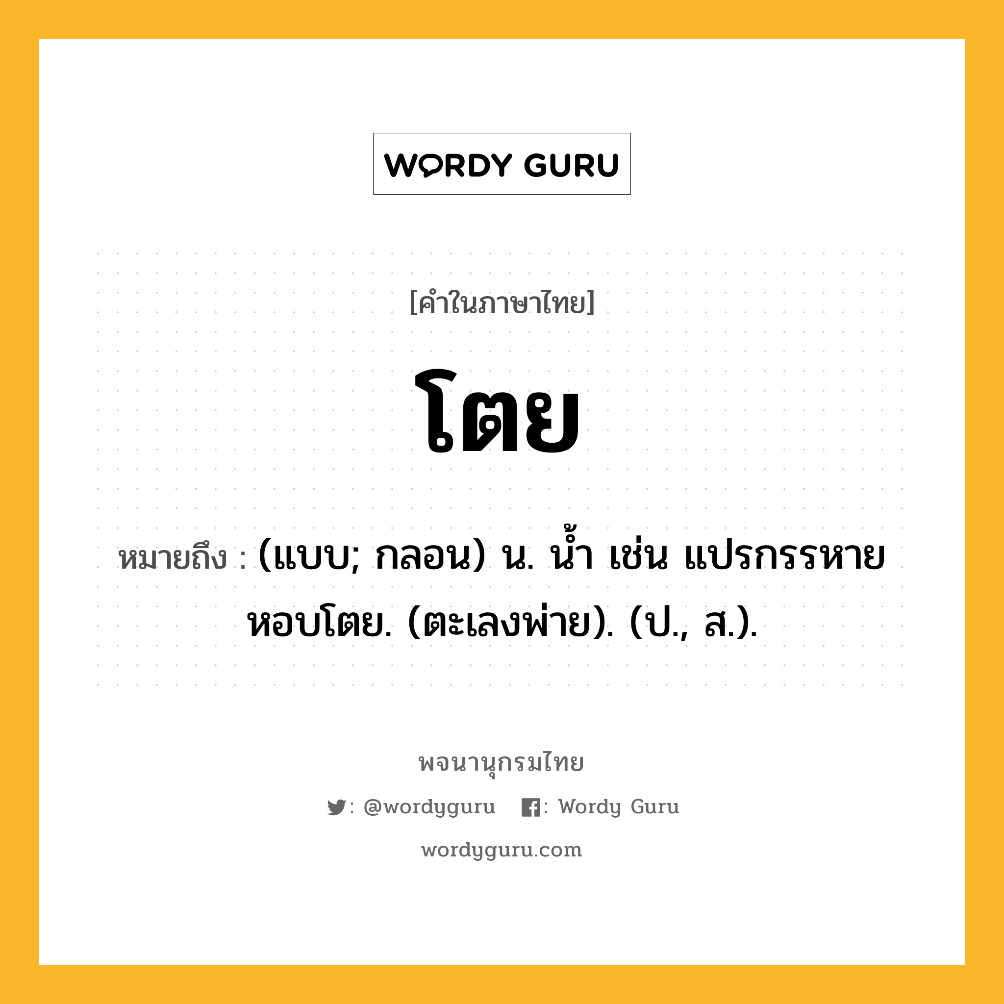 โตย หมายถึงอะไร?, คำในภาษาไทย โตย หมายถึง (แบบ; กลอน) น. นํ้า เช่น แปรกรรหายหอบโตย. (ตะเลงพ่าย). (ป., ส.).