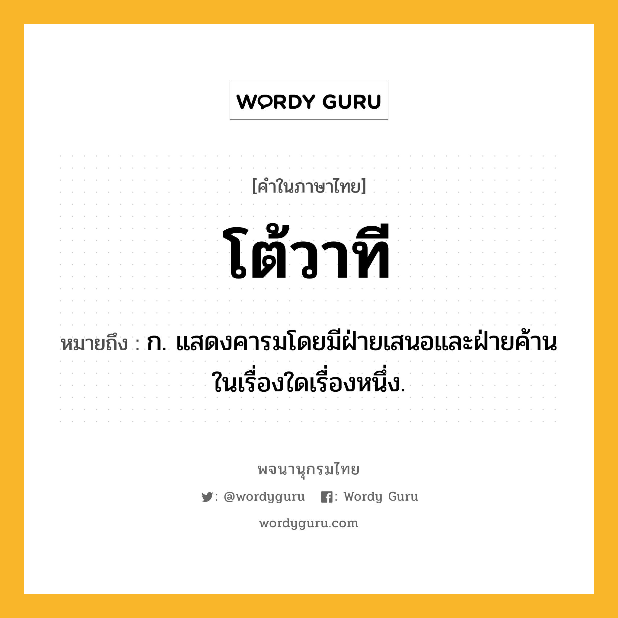 โต้วาที หมายถึงอะไร?, คำในภาษาไทย โต้วาที หมายถึง ก. แสดงคารมโดยมีฝ่ายเสนอและฝ่ายค้านในเรื่องใดเรื่องหนึ่ง.