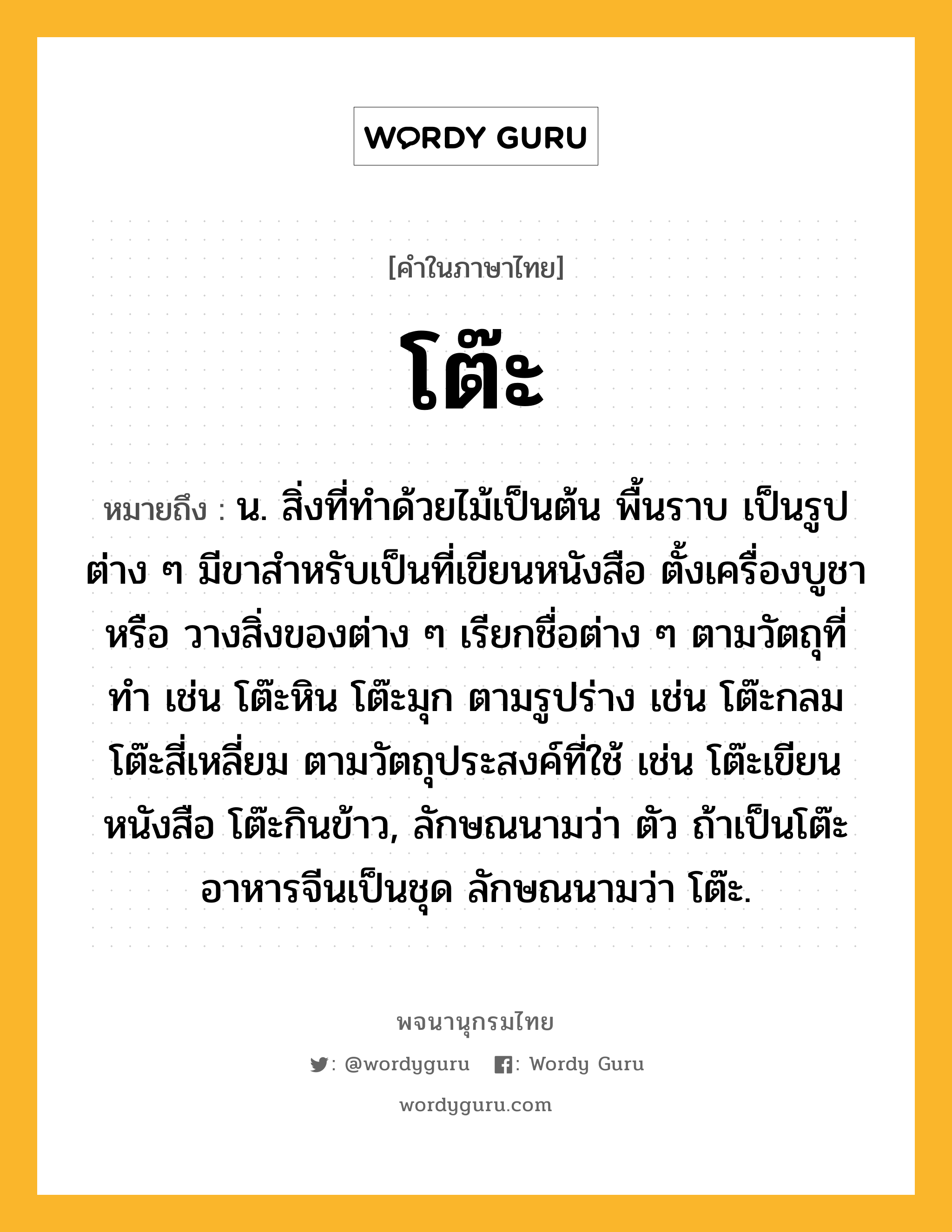 โต๊ะ หมายถึงอะไร?, คำในภาษาไทย โต๊ะ หมายถึง น. สิ่งที่ทําด้วยไม้เป็นต้น พื้นราบ เป็นรูปต่าง ๆ มีขาสําหรับเป็นที่เขียนหนังสือ ตั้งเครื่องบูชา หรือ วางสิ่งของต่าง ๆ เรียกชื่อต่าง ๆ ตามวัตถุที่ทํา เช่น โต๊ะหิน โต๊ะมุก ตามรูปร่าง เช่น โต๊ะกลม โต๊ะสี่เหลี่ยม ตามวัตถุประสงค์ที่ใช้ เช่น โต๊ะเขียนหนังสือ โต๊ะกินข้าว, ลักษณนามว่า ตัว ถ้าเป็นโต๊ะอาหารจีนเป็นชุด ลักษณนามว่า โต๊ะ.