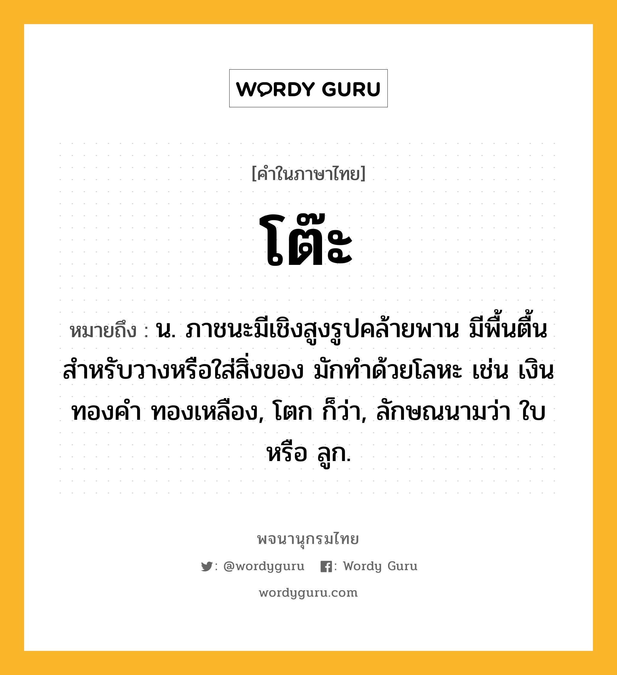 โต๊ะ หมายถึงอะไร?, คำในภาษาไทย โต๊ะ หมายถึง น. ภาชนะมีเชิงสูงรูปคล้ายพาน มีพื้นตื้นสําหรับวางหรือใส่สิ่งของ มักทําด้วยโลหะ เช่น เงิน ทองคํา ทองเหลือง, โตก ก็ว่า, ลักษณนามว่า ใบ หรือ ลูก.