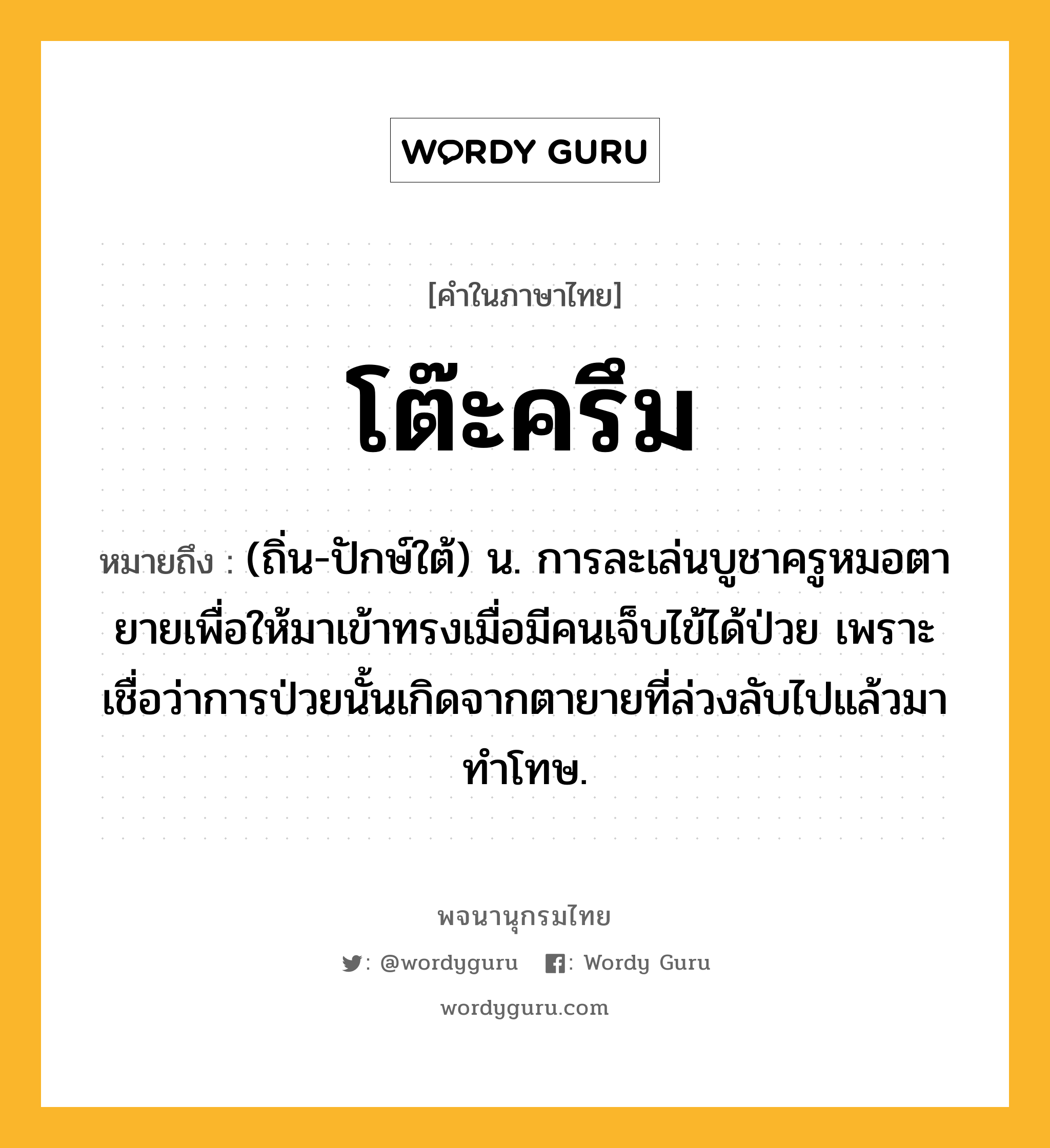 โต๊ะครึม หมายถึงอะไร?, คำในภาษาไทย โต๊ะครึม หมายถึง (ถิ่น-ปักษ์ใต้) น. การละเล่นบูชาครูหมอตายายเพื่อให้มาเข้าทรงเมื่อมีคนเจ็บไข้ได้ป่วย เพราะเชื่อว่าการป่วยนั้นเกิดจากตายายที่ล่วงลับไปแล้วมาทำโทษ.