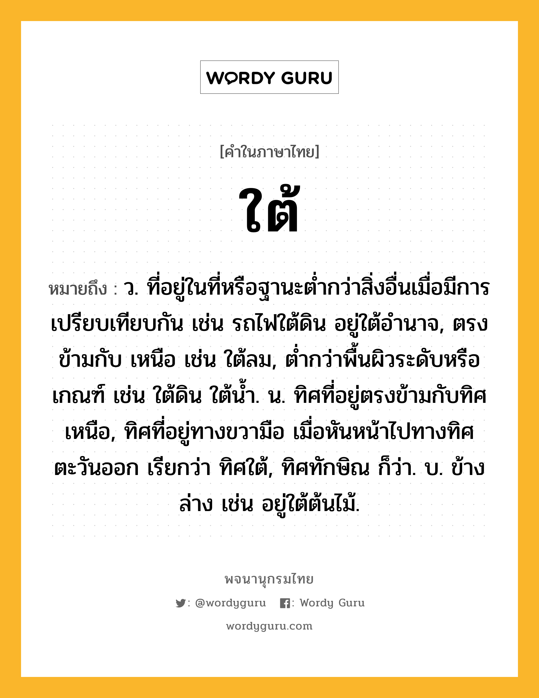 ใต้ หมายถึงอะไร?, คำในภาษาไทย ใต้ หมายถึง ว. ที่อยู่ในที่หรือฐานะตํ่ากว่าสิ่งอื่นเมื่อมีการเปรียบเทียบกัน เช่น รถไฟใต้ดิน อยู่ใต้อํานาจ, ตรงข้ามกับ เหนือ เช่น ใต้ลม, ตํ่ากว่าพื้นผิวระดับหรือเกณฑ์ เช่น ใต้ดิน ใต้นํ้า. น. ทิศที่อยู่ตรงข้ามกับทิศเหนือ, ทิศที่อยู่ทางขวามือ เมื่อหันหน้าไปทางทิศตะวันออก เรียกว่า ทิศใต้, ทิศทักษิณ ก็ว่า. บ. ข้างล่าง เช่น อยู่ใต้ต้นไม้.