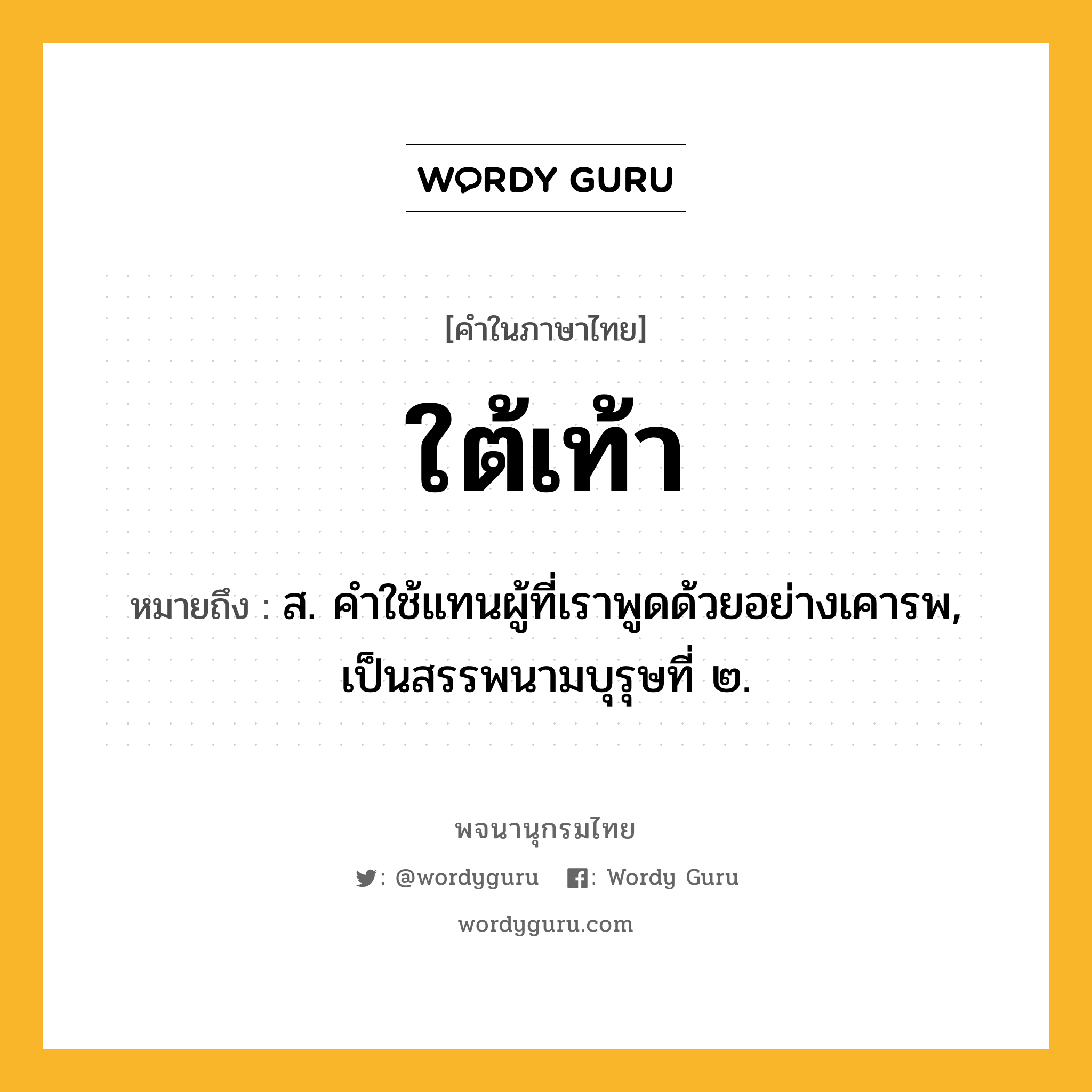 ใต้เท้า หมายถึงอะไร?, คำในภาษาไทย ใต้เท้า หมายถึง ส. คําใช้แทนผู้ที่เราพูดด้วยอย่างเคารพ, เป็นสรรพนามบุรุษที่ ๒.