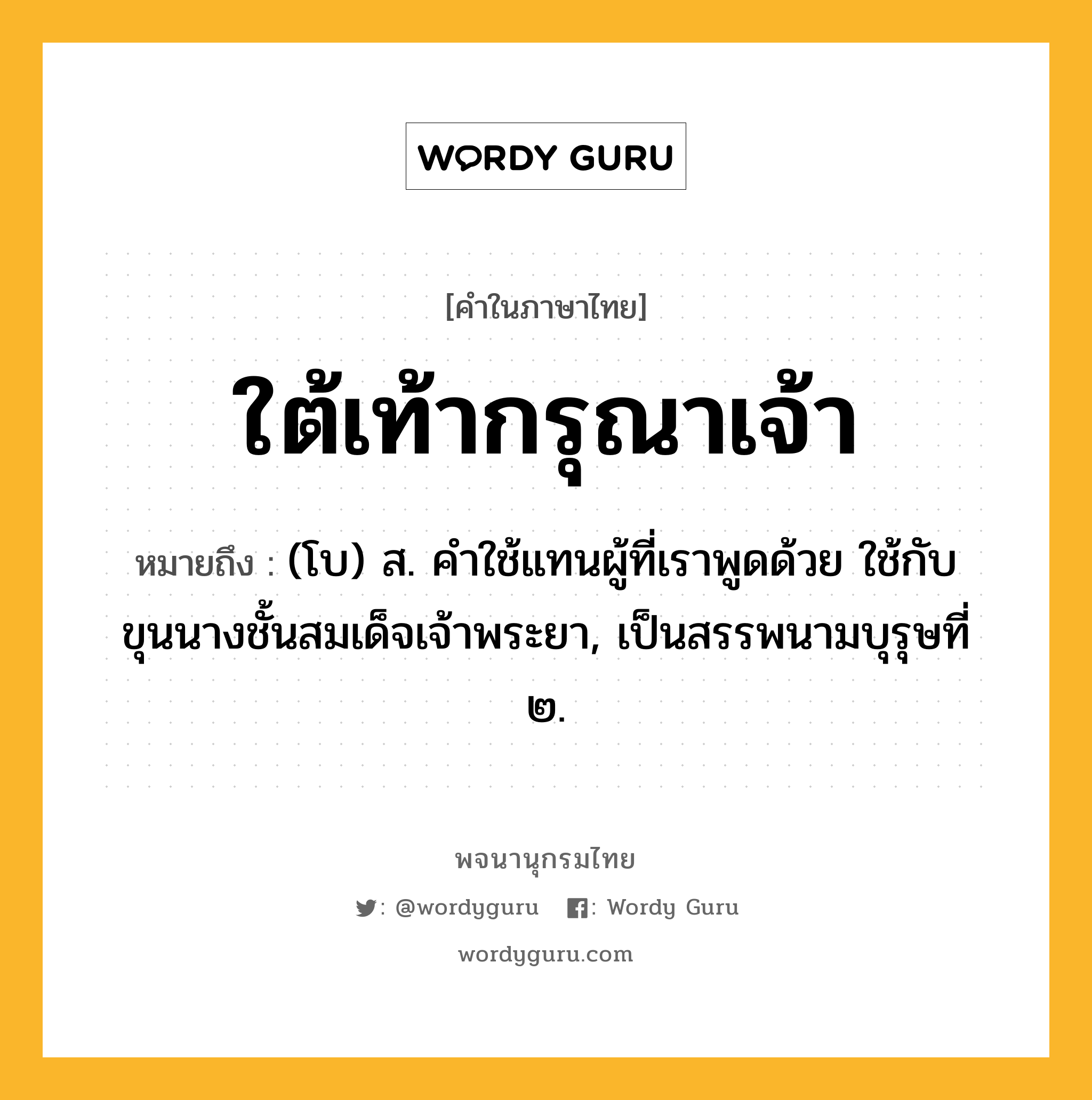 ใต้เท้ากรุณาเจ้า ความหมาย หมายถึงอะไร?, คำในภาษาไทย ใต้เท้ากรุณาเจ้า หมายถึง (โบ) ส. คําใช้แทนผู้ที่เราพูดด้วย ใช้กับขุนนางชั้นสมเด็จเจ้าพระยา, เป็นสรรพนามบุรุษที่ ๒.