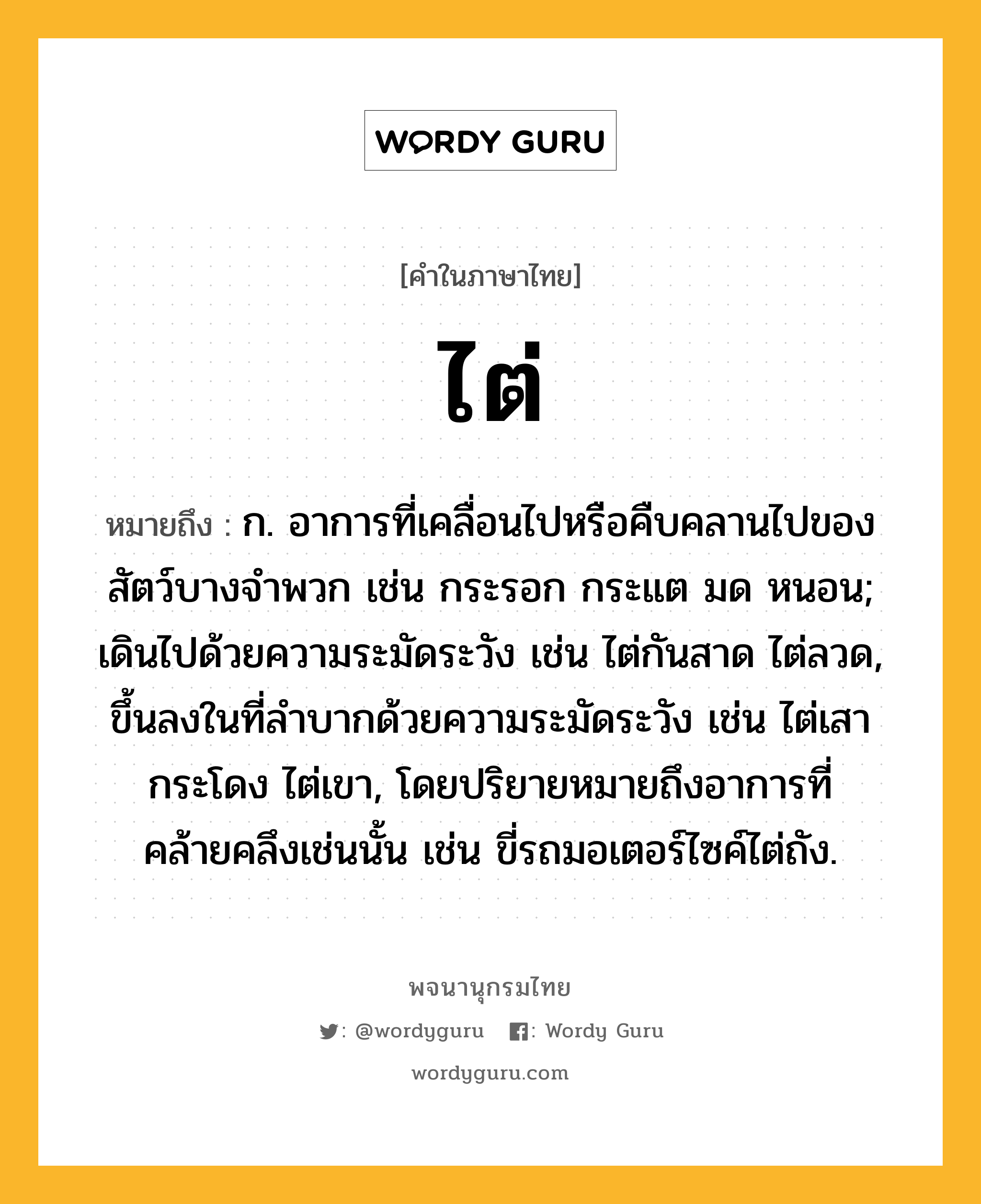 ไต่ หมายถึงอะไร?, คำในภาษาไทย ไต่ หมายถึง ก. อาการที่เคลื่อนไปหรือคืบคลานไปของสัตว์บางจําพวก เช่น กระรอก กระแต มด หนอน; เดินไปด้วยความระมัดระวัง เช่น ไต่กันสาด ไต่ลวด, ขึ้นลงในที่ลําบากด้วยความระมัดระวัง เช่น ไต่เสากระโดง ไต่เขา, โดยปริยายหมายถึงอาการที่คล้ายคลึงเช่นนั้น เช่น ขี่รถมอเตอร์ไซค์ไต่ถัง.