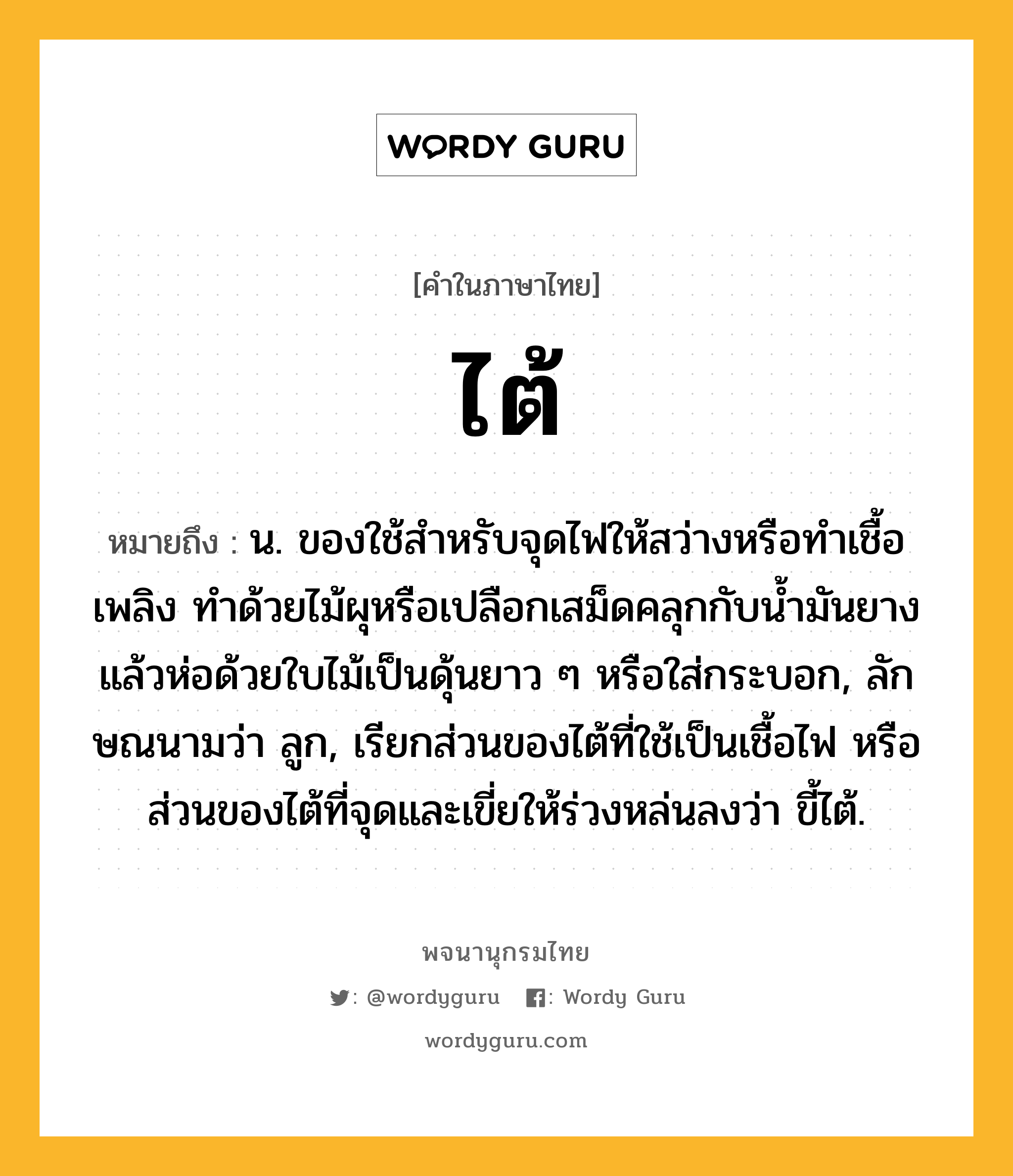 ไต้ ความหมาย หมายถึงอะไร?, คำในภาษาไทย ไต้ หมายถึง น. ของใช้สําหรับจุดไฟให้สว่างหรือทําเชื้อเพลิง ทําด้วยไม้ผุหรือเปลือกเสม็ดคลุกกับนํ้ามันยางแล้วห่อด้วยใบไม้เป็นดุ้นยาว ๆ หรือใส่กระบอก, ลักษณนามว่า ลูก, เรียกส่วนของไต้ที่ใช้เป็นเชื้อไฟ หรือส่วนของไต้ที่จุดและเขี่ยให้ร่วงหล่นลงว่า ขี้ไต้.