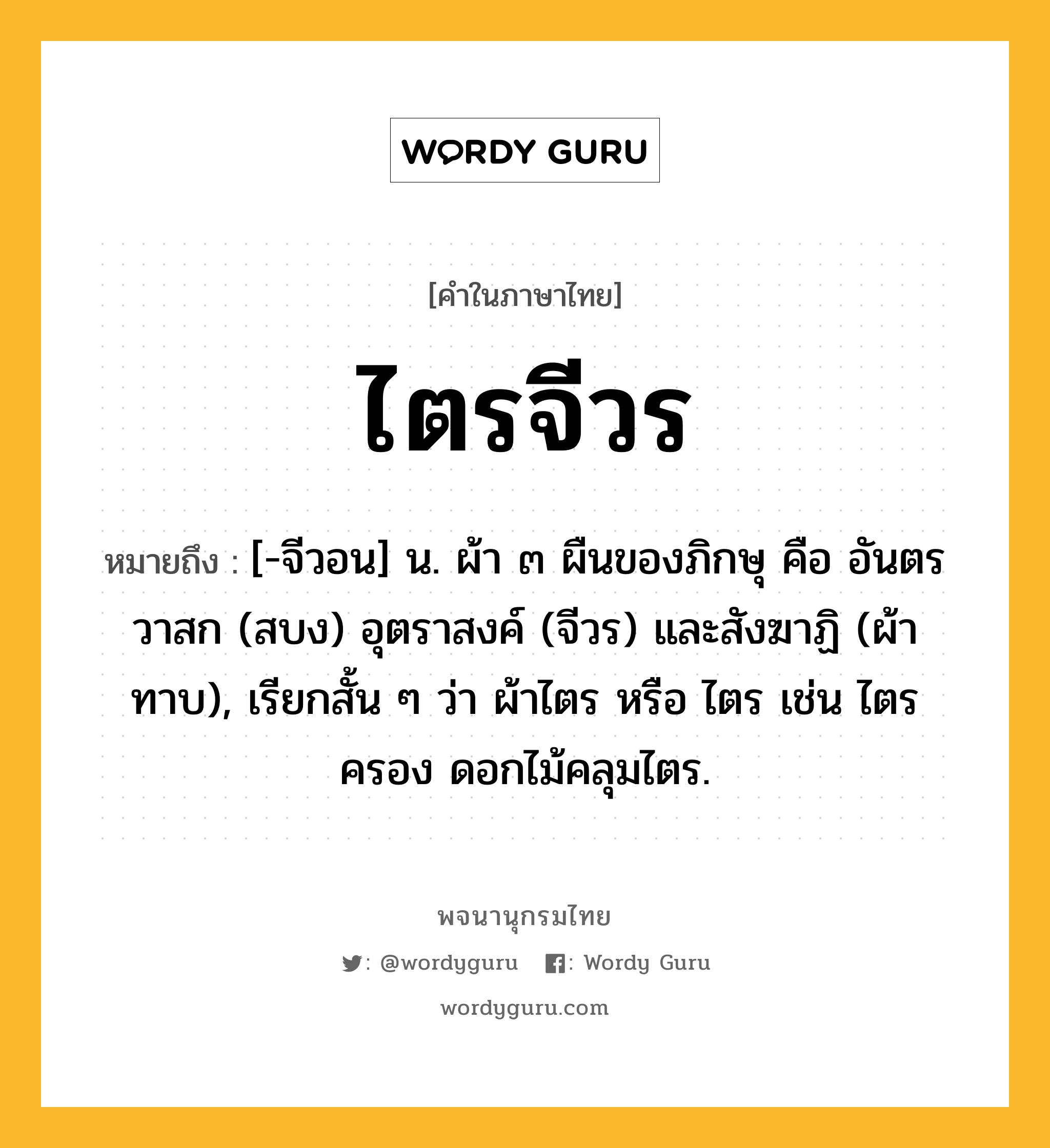 ไตรจีวร หมายถึงอะไร?, คำในภาษาไทย ไตรจีวร หมายถึง [-จีวอน] น. ผ้า ๓ ผืนของภิกษุ คือ อันตรวาสก (สบง) อุตราสงค์ (จีวร) และสังฆาฏิ (ผ้าทาบ), เรียกสั้น ๆ ว่า ผ้าไตร หรือ ไตร เช่น ไตรครอง ดอกไม้คลุมไตร.