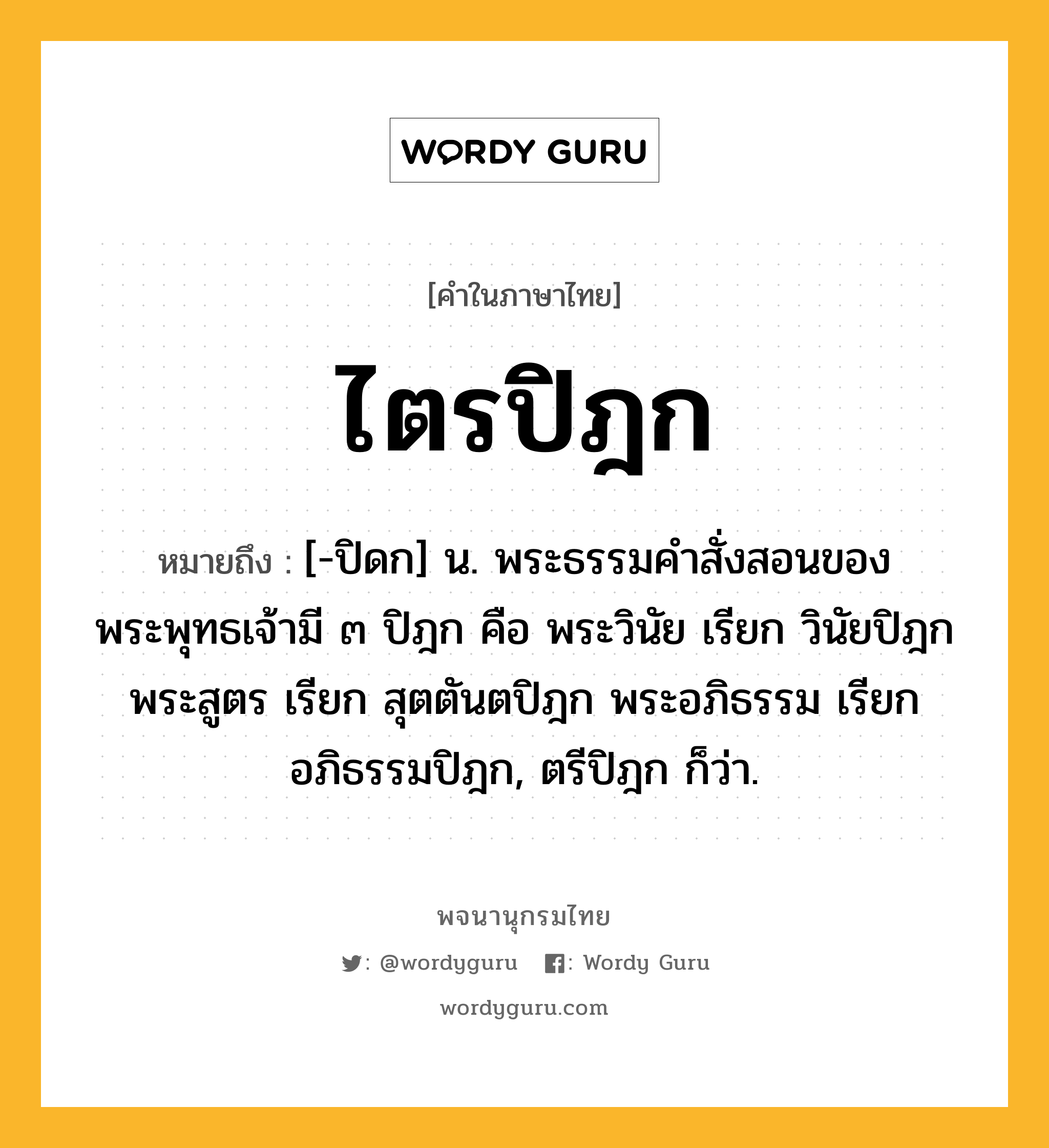 ไตรปิฎก หมายถึงอะไร?, คำในภาษาไทย ไตรปิฎก หมายถึง [-ปิดก] น. พระธรรมคําสั่งสอนของพระพุทธเจ้ามี ๓ ปิฎก คือ พระวินัย เรียก วินัยปิฎก พระสูตร เรียก สุตตันตปิฎก พระอภิธรรม เรียก อภิธรรมปิฎก, ตรีปิฎก ก็ว่า.