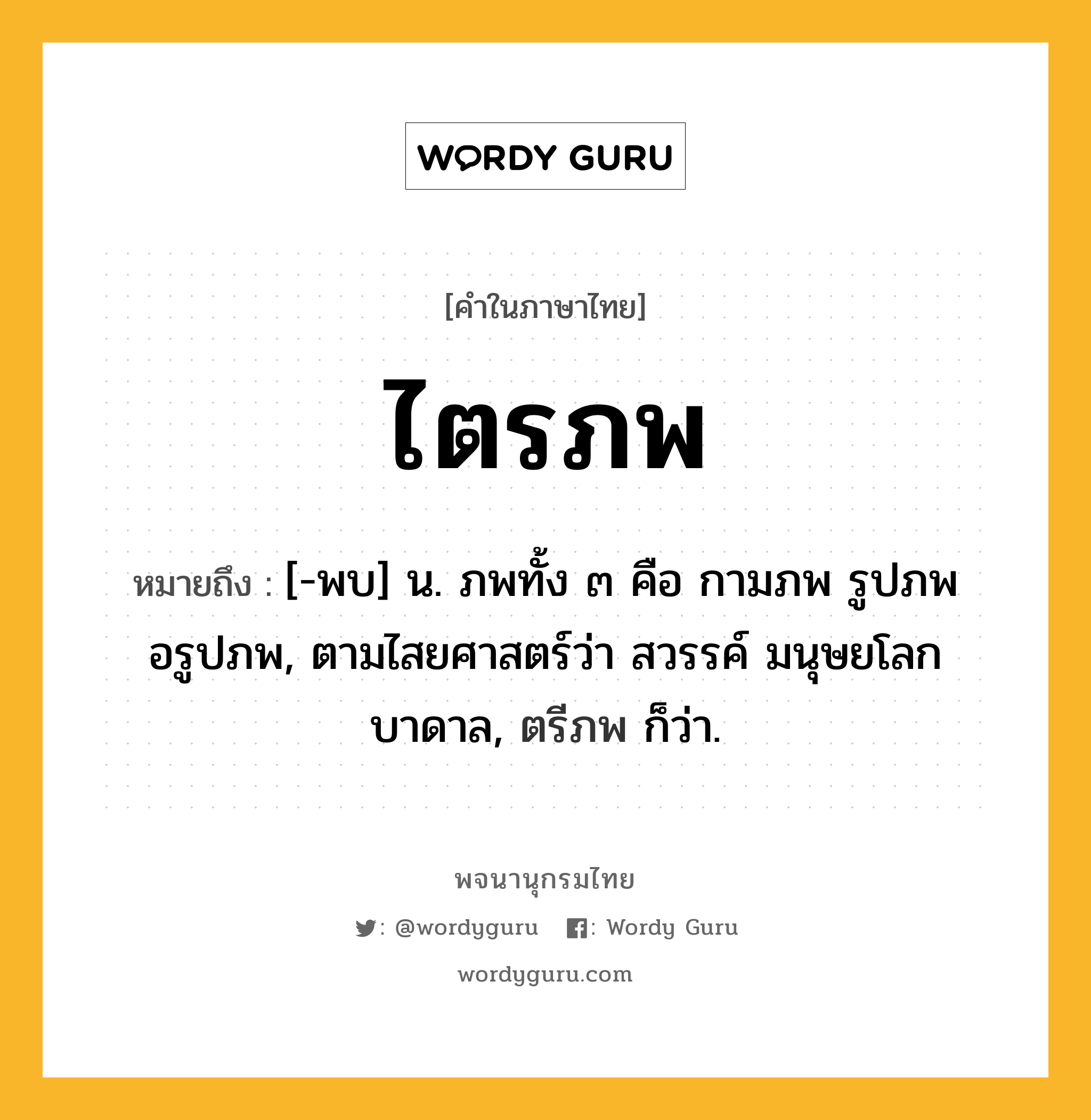 ไตรภพ หมายถึงอะไร?, คำในภาษาไทย ไตรภพ หมายถึง [-พบ] น. ภพทั้ง ๓ คือ กามภพ รูปภพ อรูปภพ, ตามไสยศาสตร์ว่า สวรรค์ มนุษยโลก บาดาล, ตรีภพ ก็ว่า.