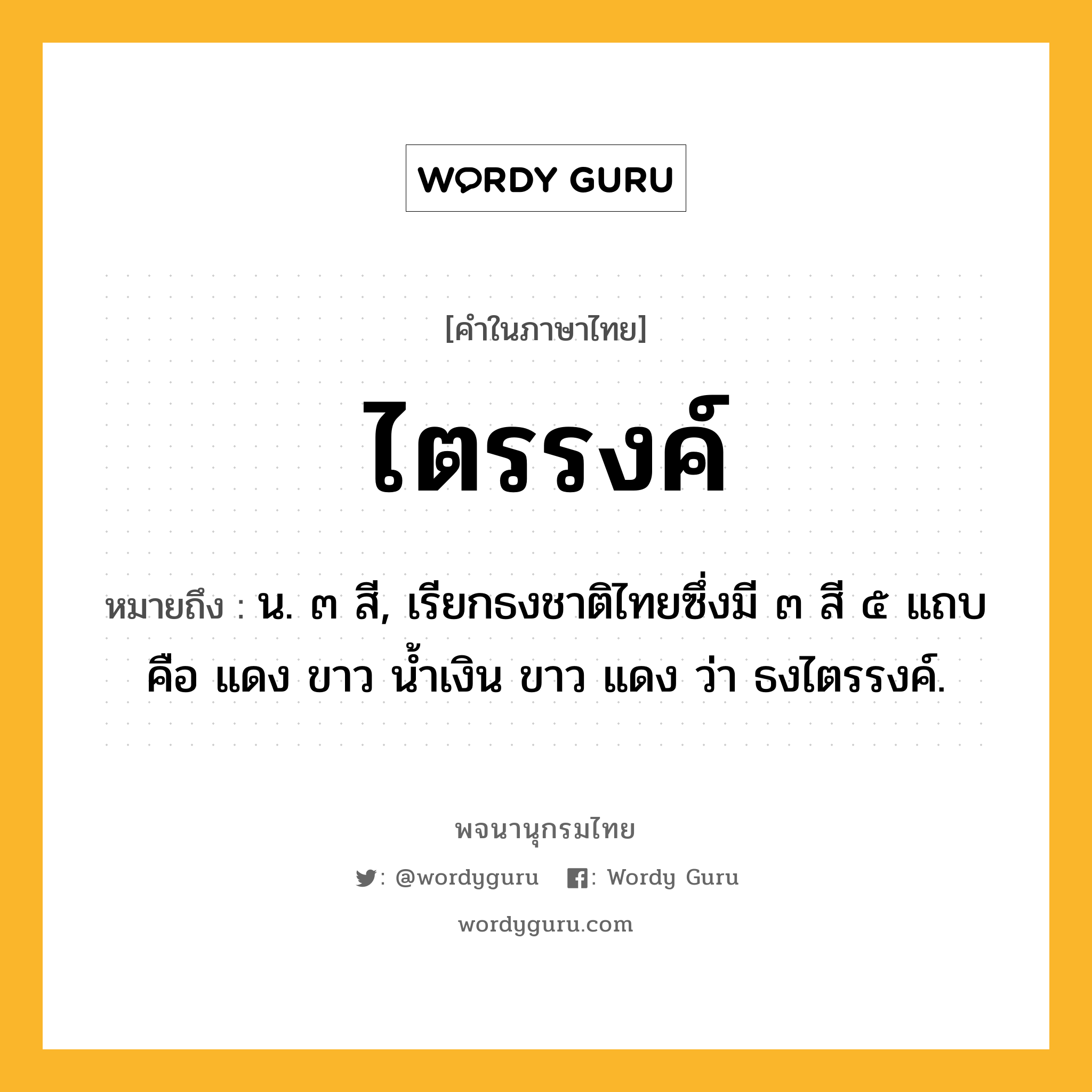 ไตรรงค์ หมายถึงอะไร?, คำในภาษาไทย ไตรรงค์ หมายถึง น. ๓ สี, เรียกธงชาติไทยซึ่งมี ๓ สี ๕ แถบ คือ แดง ขาว นํ้าเงิน ขาว แดง ว่า ธงไตรรงค์.