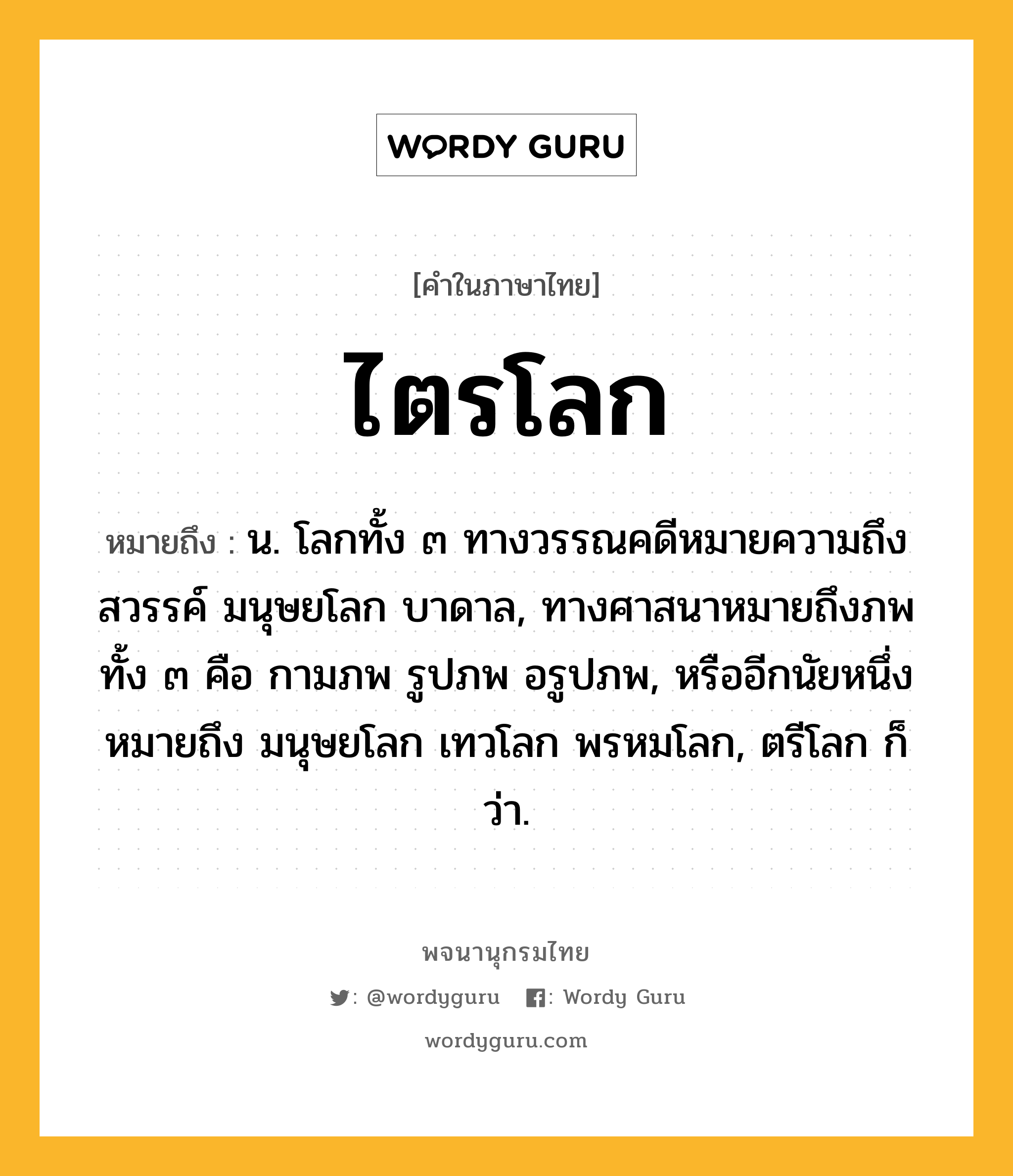 ไตรโลก หมายถึงอะไร?, คำในภาษาไทย ไตรโลก หมายถึง น. โลกทั้ง ๓ ทางวรรณคดีหมายความถึง สวรรค์ มนุษยโลก บาดาล, ทางศาสนาหมายถึงภพทั้ง ๓ คือ กามภพ รูปภพ อรูปภพ, หรืออีกนัยหนึ่งหมายถึง มนุษยโลก เทวโลก พรหมโลก, ตรีโลก ก็ว่า.