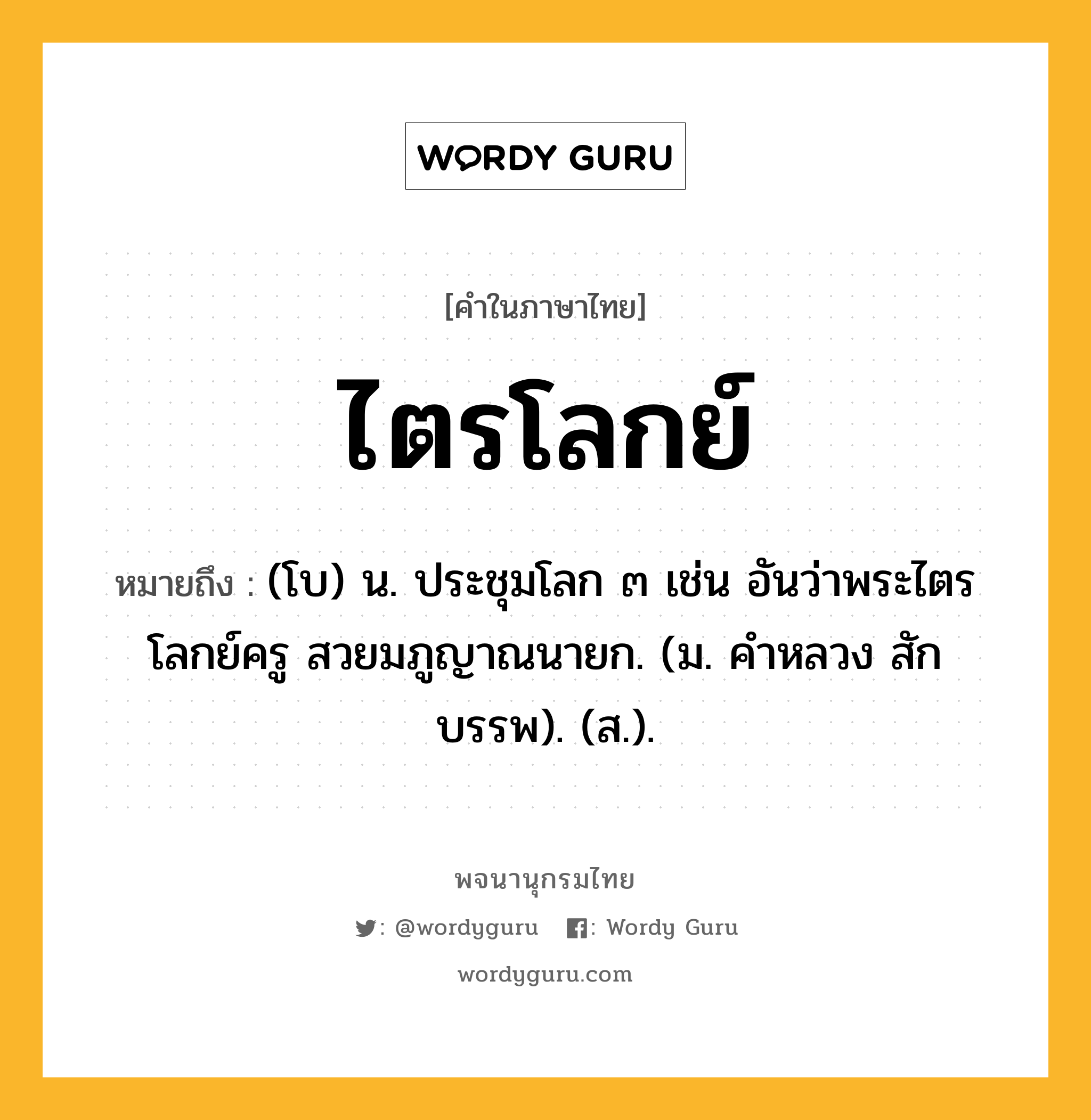 ไตรโลกย์ หมายถึงอะไร?, คำในภาษาไทย ไตรโลกย์ หมายถึง (โบ) น. ประชุมโลก ๓ เช่น อันว่าพระไตรโลกย์ครู สวยมภูญาณนายก. (ม. คําหลวง สักบรรพ). (ส.).