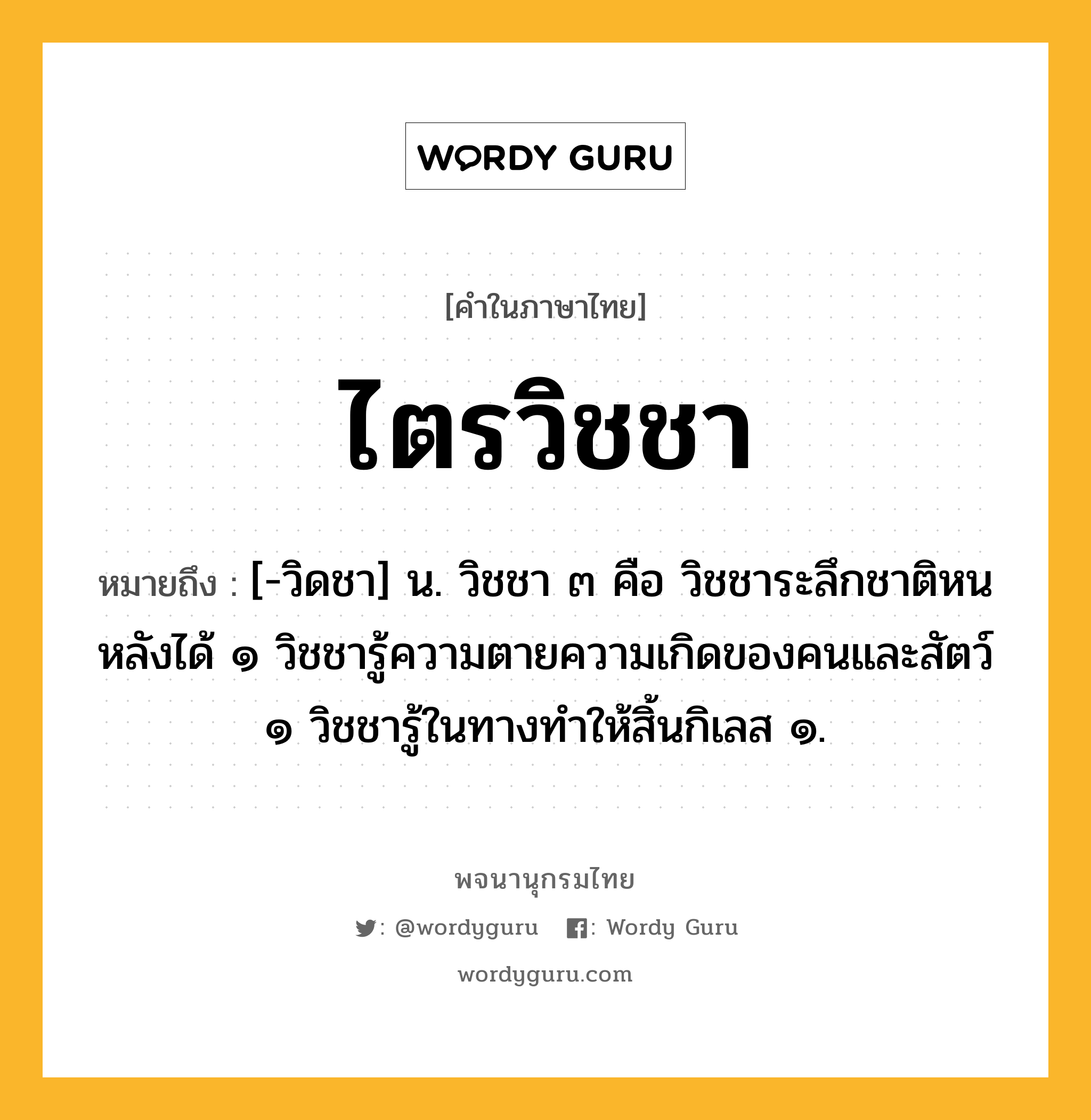 ไตรวิชชา ความหมาย หมายถึงอะไร?, คำในภาษาไทย ไตรวิชชา หมายถึง [-วิดชา] น. วิชชา ๓ คือ วิชชาระลึกชาติหนหลังได้ ๑ วิชชารู้ความตายความเกิดของคนและสัตว์ ๑ วิชชารู้ในทางทําให้สิ้นกิเลส ๑.