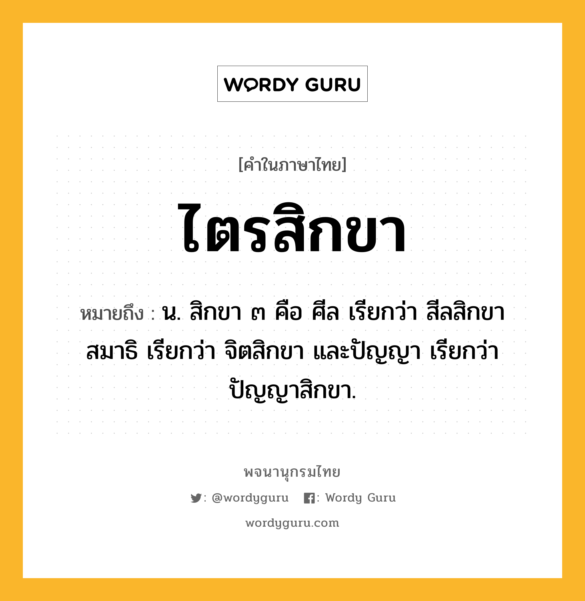 ไตรสิกขา หมายถึงอะไร?, คำในภาษาไทย ไตรสิกขา หมายถึง น. สิกขา ๓ คือ ศีล เรียกว่า สีลสิกขา สมาธิ เรียกว่า จิตสิกขา และปัญญา เรียกว่า ปัญญาสิกขา.