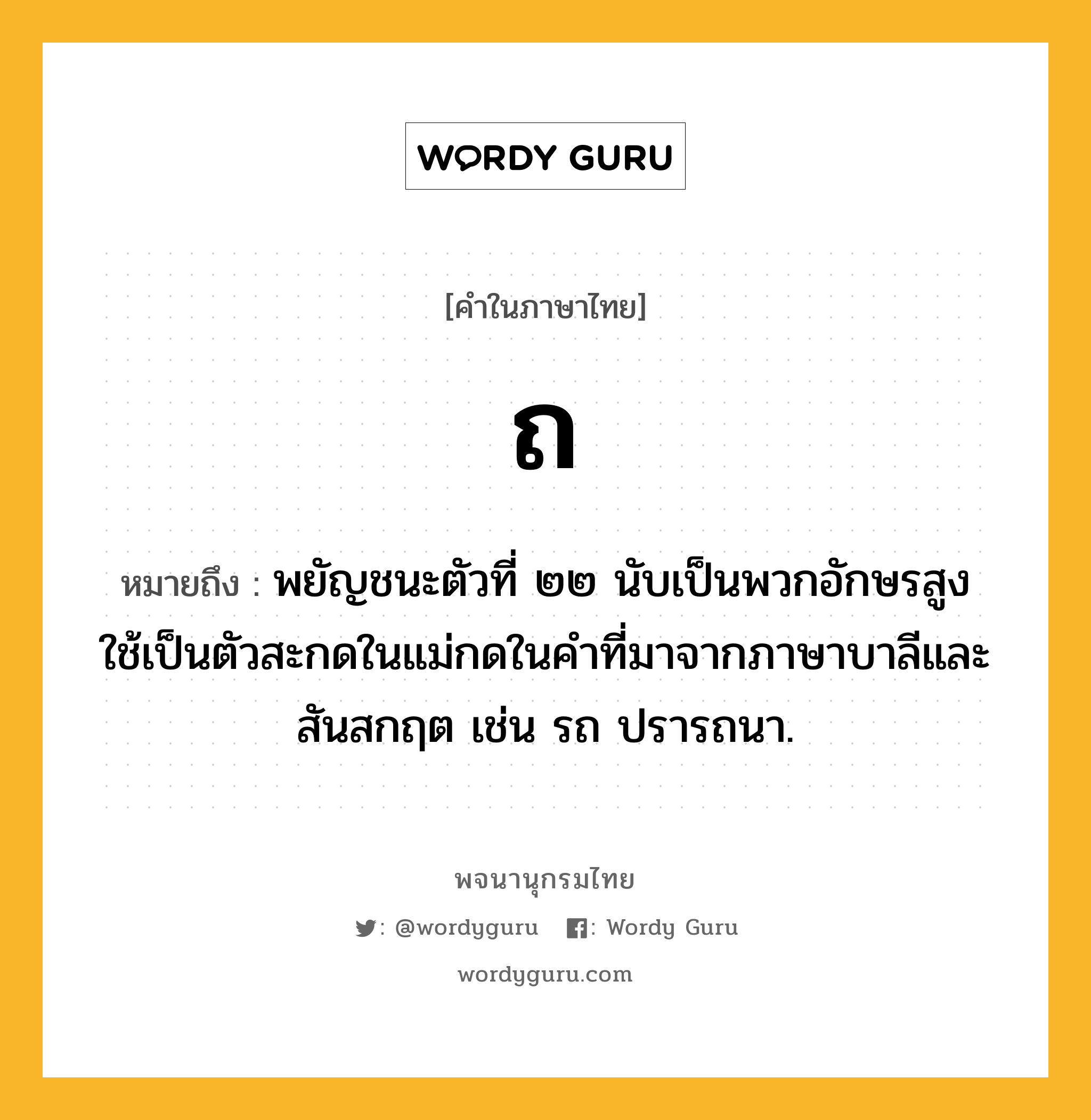 ถ หมายถึงอะไร?, คำในภาษาไทย ถ หมายถึง พยัญชนะตัวที่ ๒๒ นับเป็นพวกอักษรสูง ใช้เป็นตัวสะกดในแม่กดในคําที่มาจากภาษาบาลีและสันสกฤต เช่น รถ ปรารถนา.