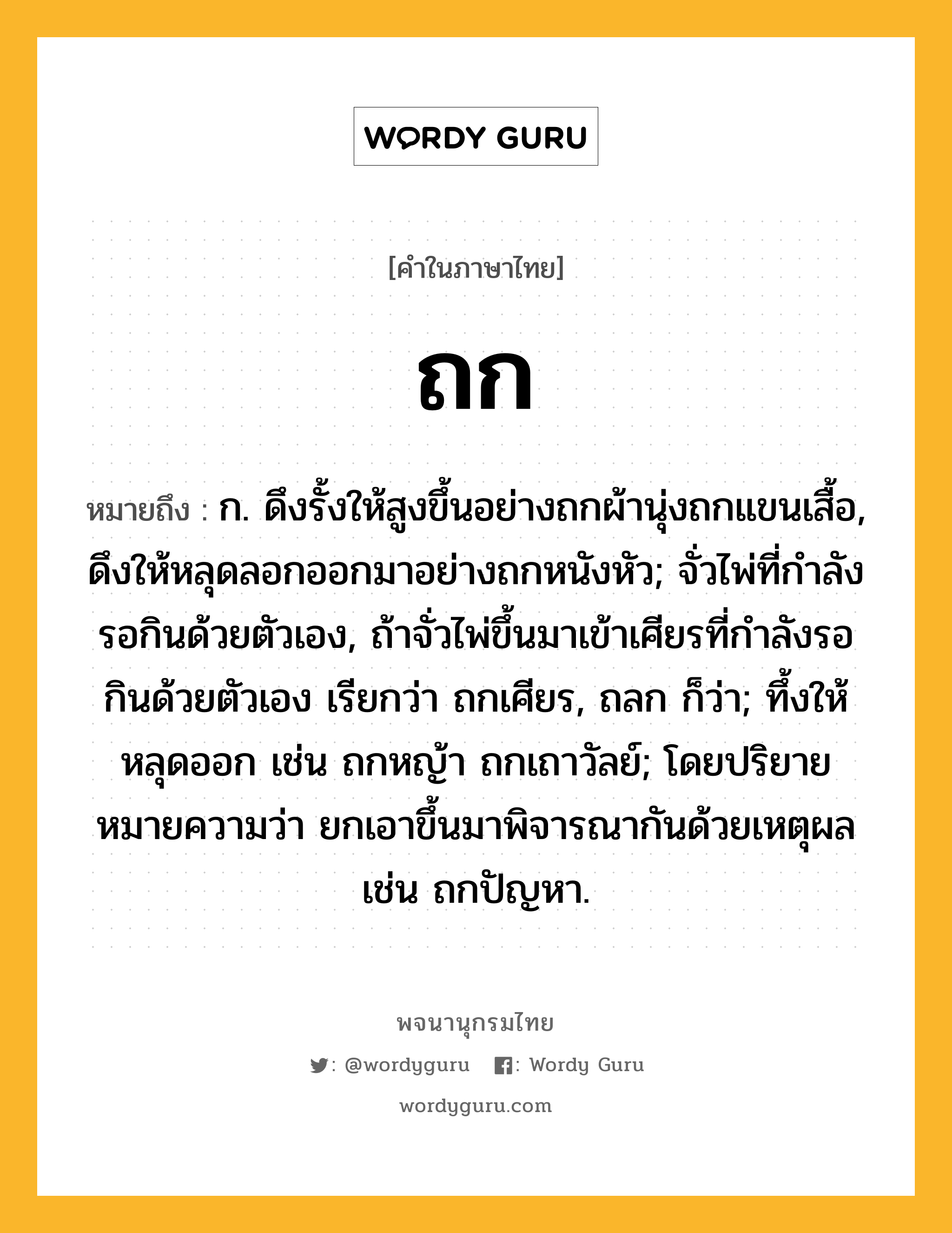 ถก หมายถึงอะไร?, คำในภาษาไทย ถก หมายถึง ก. ดึงรั้งให้สูงขึ้นอย่างถกผ้านุ่งถกแขนเสื้อ, ดึงให้หลุดลอกออกมาอย่างถกหนังหัว; จั่วไพ่ที่กําลังรอกินด้วยตัวเอง, ถ้าจั่วไพ่ขึ้นมาเข้าเศียรที่กําลังรอกินด้วยตัวเอง เรียกว่า ถกเศียร, ถลก ก็ว่า; ทึ้งให้หลุดออก เช่น ถกหญ้า ถกเถาวัลย์; โดยปริยายหมายความว่า ยกเอาขึ้นมาพิจารณากันด้วยเหตุผล เช่น ถกปัญหา.