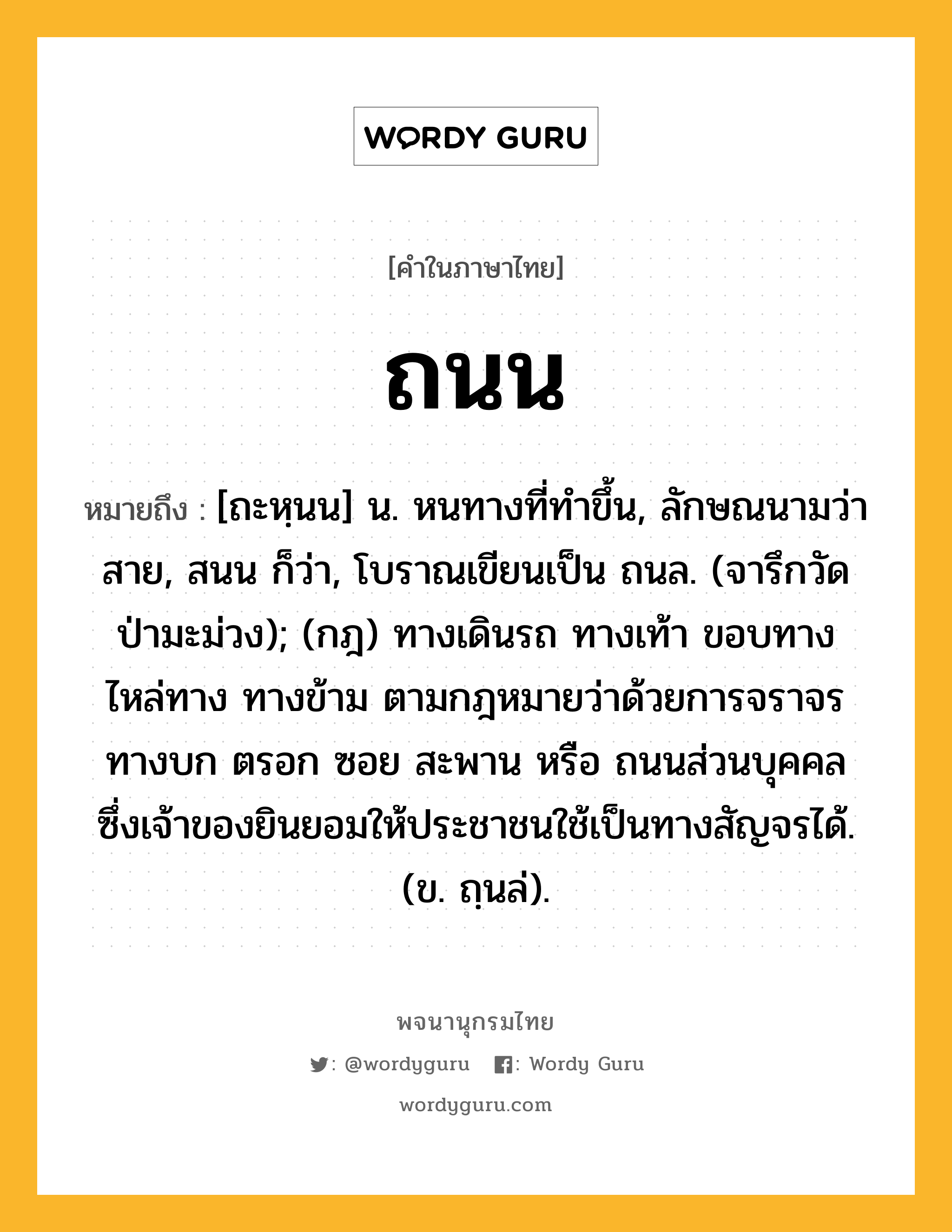 ถนน หมายถึงอะไร?, คำในภาษาไทย ถนน หมายถึง [ถะหฺนน] น. หนทางที่ทําขึ้น, ลักษณนามว่า สาย, สนน ก็ว่า, โบราณเขียนเป็น ถนล. (จารึกวัดป่ามะม่วง); (กฎ) ทางเดินรถ ทางเท้า ขอบทาง ไหล่ทาง ทางข้าม ตามกฎหมายว่าด้วยการจราจรทางบก ตรอก ซอย สะพาน หรือ ถนนส่วนบุคคล ซึ่งเจ้าของยินยอมให้ประชาชนใช้เป็นทางสัญจรได้. (ข. ถฺนล่).