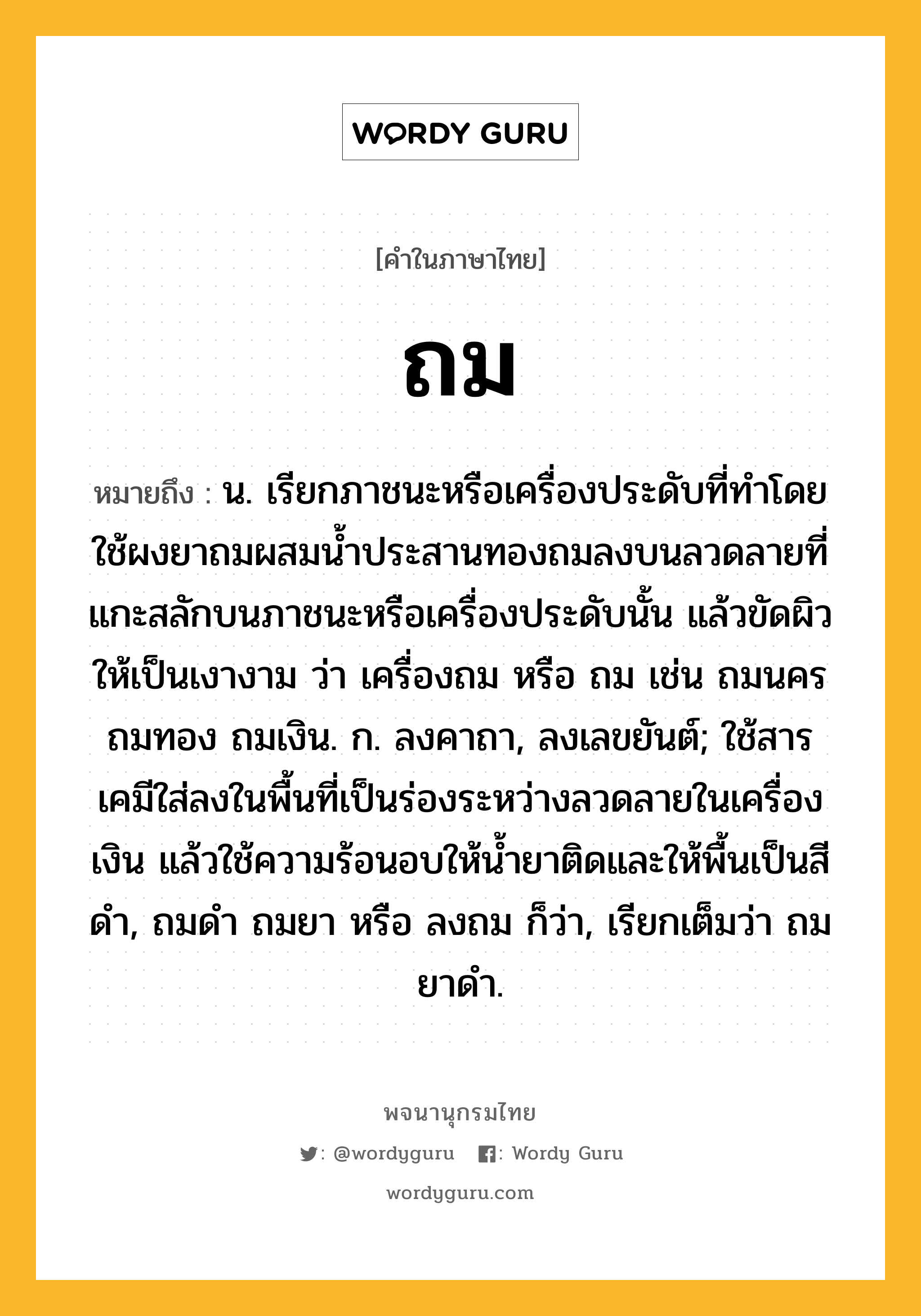 ถม หมายถึงอะไร?, คำในภาษาไทย ถม หมายถึง น. เรียกภาชนะหรือเครื่องประดับที่ทําโดยใช้ผงยาถมผสมนํ้าประสานทองถมลงบนลวดลายที่แกะสลักบนภาชนะหรือเครื่องประดับนั้น แล้วขัดผิวให้เป็นเงางาม ว่า เครื่องถม หรือ ถม เช่น ถมนคร ถมทอง ถมเงิน. ก. ลงคาถา, ลงเลขยันต์; ใช้สารเคมีใส่ลงในพื้นที่เป็นร่องระหว่างลวดลายในเครื่องเงิน แล้วใช้ความร้อนอบให้น้ำยาติดและให้พื้นเป็นสีดำ, ถมดำ ถมยา หรือ ลงถม ก็ว่า, เรียกเต็มว่า ถมยาดำ.