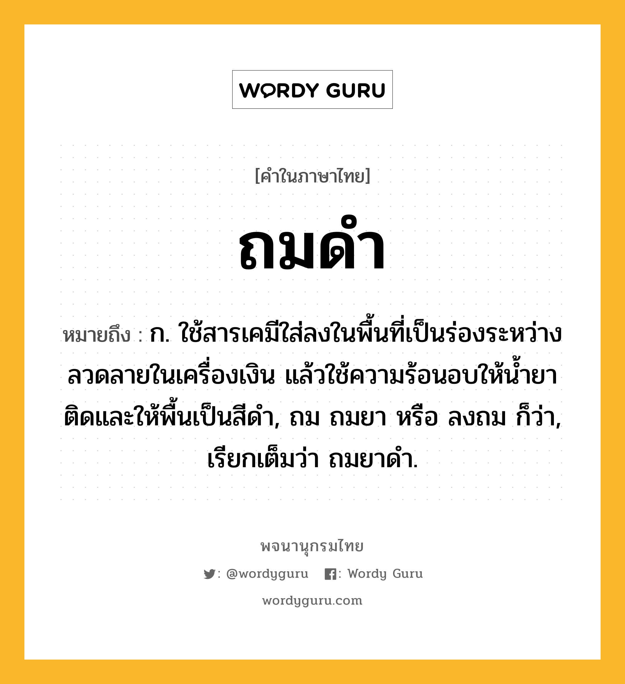 ถมดำ หมายถึงอะไร?, คำในภาษาไทย ถมดำ หมายถึง ก. ใช้สารเคมีใส่ลงในพื้นที่เป็นร่องระหว่างลวดลายในเครื่องเงิน แล้วใช้ความร้อนอบให้น้ำยาติดและให้พื้นเป็นสีดำ, ถม ถมยา หรือ ลงถม ก็ว่า, เรียกเต็มว่า ถมยาดำ.