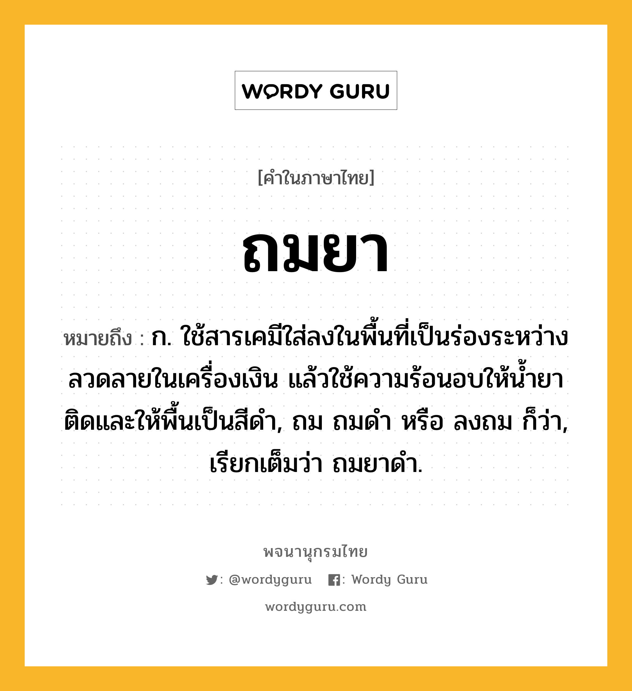 ถมยา หมายถึงอะไร?, คำในภาษาไทย ถมยา หมายถึง ก. ใช้สารเคมีใส่ลงในพื้นที่เป็นร่องระหว่างลวดลายในเครื่องเงิน แล้วใช้ความร้อนอบให้น้ำยาติดและให้พื้นเป็นสีดำ, ถม ถมดำ หรือ ลงถม ก็ว่า, เรียกเต็มว่า ถมยาดำ.