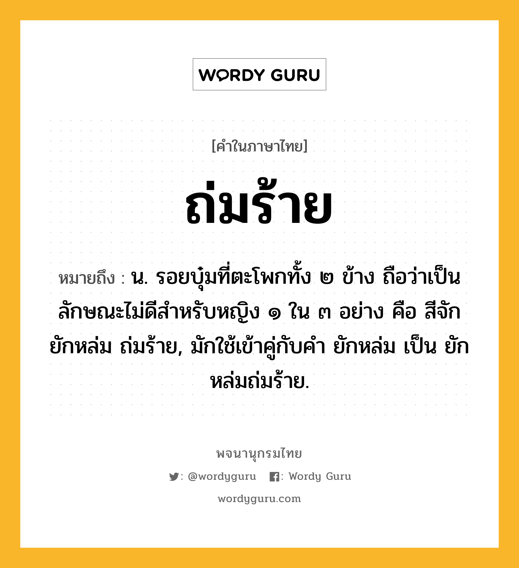 ถ่มร้าย หมายถึงอะไร?, คำในภาษาไทย ถ่มร้าย หมายถึง น. รอยบุ๋มที่ตะโพกทั้ง ๒ ข้าง ถือว่าเป็นลักษณะไม่ดีสําหรับหญิง ๑ ใน ๓ อย่าง คือ สีจัก ยักหล่ม ถ่มร้าย, มักใช้เข้าคู่กับคำ ยักหล่ม เป็น ยักหล่มถ่มร้าย.