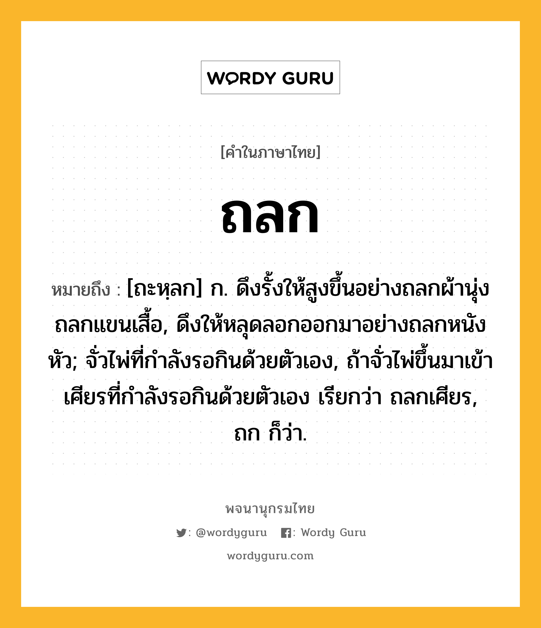 ถลก หมายถึงอะไร?, คำในภาษาไทย ถลก หมายถึง [ถะหฺลก] ก. ดึงรั้งให้สูงขึ้นอย่างถลกผ้านุ่งถลกแขนเสื้อ, ดึงให้หลุดลอกออกมาอย่างถลกหนังหัว; จั่วไพ่ที่กําลังรอกินด้วยตัวเอง, ถ้าจั่วไพ่ขึ้นมาเข้าเศียรที่กําลังรอกินด้วยตัวเอง เรียกว่า ถลกเศียร, ถก ก็ว่า.