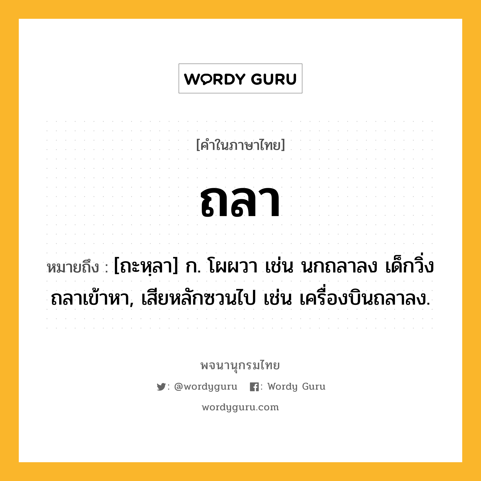 ถลา หมายถึงอะไร?, คำในภาษาไทย ถลา หมายถึง [ถะหฺลา] ก. โผผวา เช่น นกถลาลง เด็กวิ่งถลาเข้าหา, เสียหลักซวนไป เช่น เครื่องบินถลาลง.