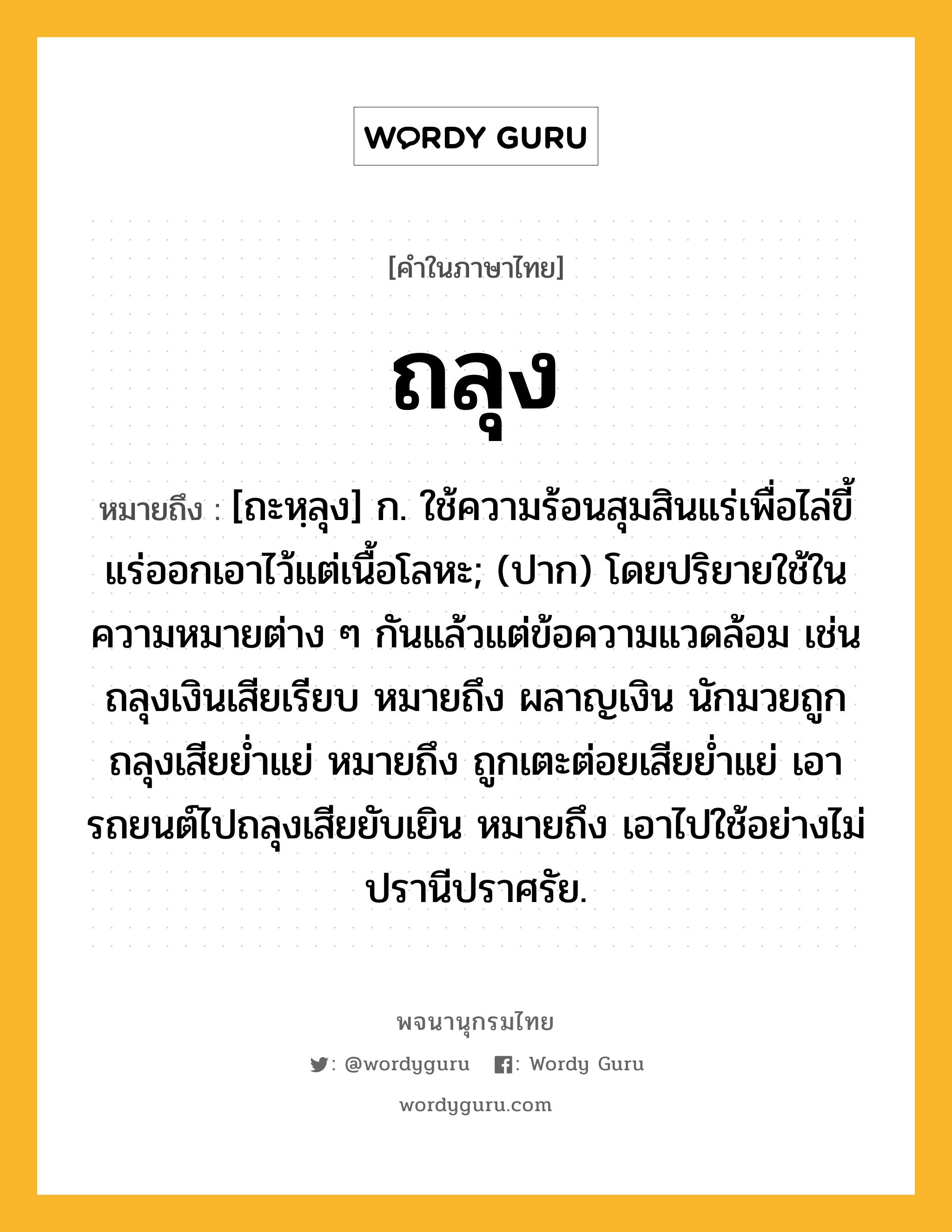 ถลุง หมายถึงอะไร?, คำในภาษาไทย ถลุง หมายถึง [ถะหฺลุง] ก. ใช้ความร้อนสุมสินแร่เพื่อไล่ขี้แร่ออกเอาไว้แต่เนื้อโลหะ; (ปาก) โดยปริยายใช้ในความหมายต่าง ๆ กันแล้วแต่ข้อความแวดล้อม เช่น ถลุงเงินเสียเรียบ หมายถึง ผลาญเงิน นักมวยถูกถลุงเสียยํ่าแย่ หมายถึง ถูกเตะต่อยเสียยํ่าแย่ เอารถยนต์ไปถลุงเสียยับเยิน หมายถึง เอาไปใช้อย่างไม่ปรานีปราศรัย.