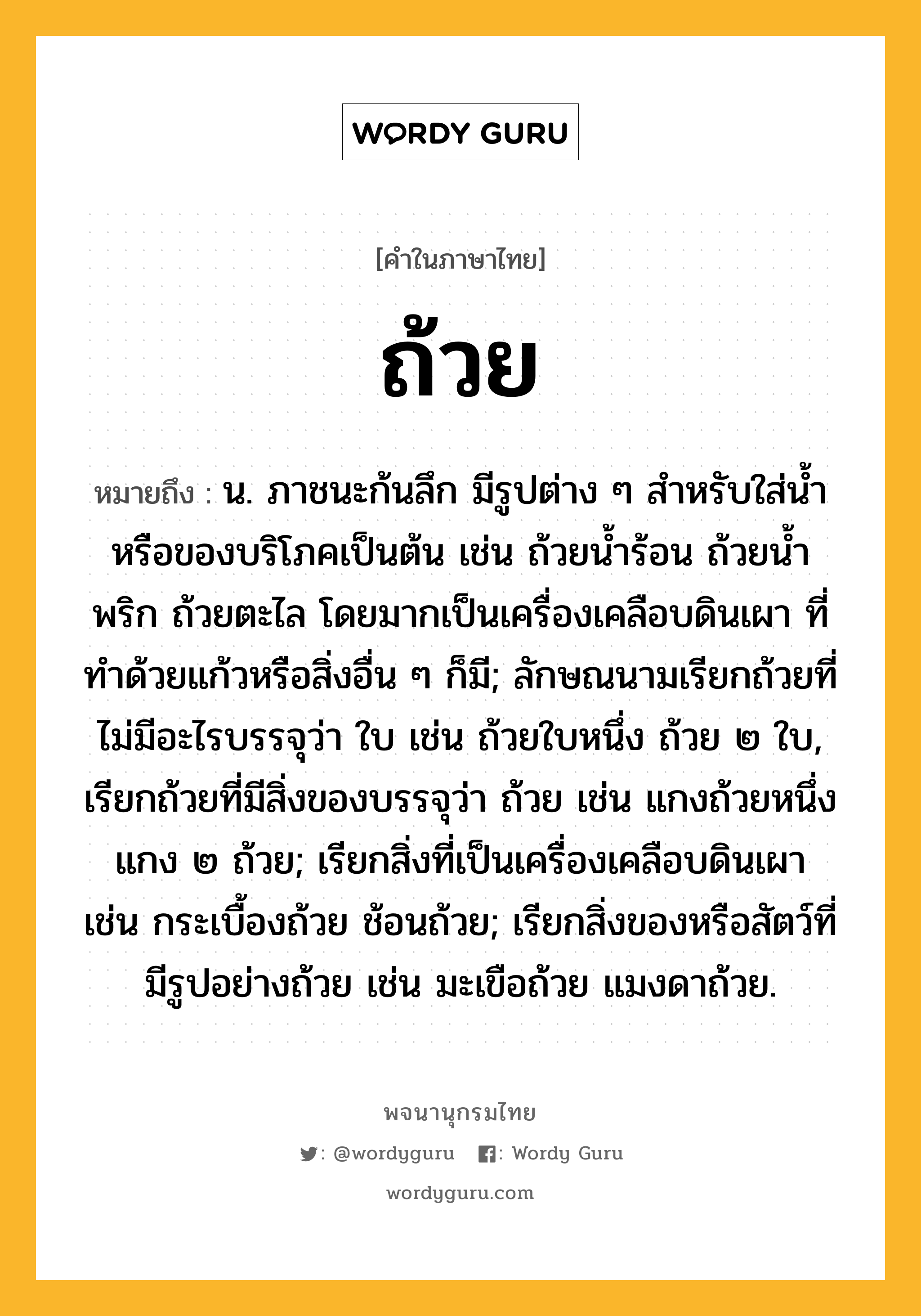 ถ้วย หมายถึงอะไร?, คำในภาษาไทย ถ้วย หมายถึง น. ภาชนะก้นลึก มีรูปต่าง ๆ สําหรับใส่น้ำหรือของบริโภคเป็นต้น เช่น ถ้วยนํ้าร้อน ถ้วยนํ้าพริก ถ้วยตะไล โดยมากเป็นเครื่องเคลือบดินเผา ที่ทําด้วยแก้วหรือสิ่งอื่น ๆ ก็มี; ลักษณนามเรียกถ้วยที่ไม่มีอะไรบรรจุว่า ใบ เช่น ถ้วยใบหนึ่ง ถ้วย ๒ ใบ, เรียกถ้วยที่มีสิ่งของบรรจุว่า ถ้วย เช่น แกงถ้วยหนึ่ง แกง ๒ ถ้วย; เรียกสิ่งที่เป็นเครื่องเคลือบดินเผา เช่น กระเบื้องถ้วย ช้อนถ้วย; เรียกสิ่งของหรือสัตว์ที่มีรูปอย่างถ้วย เช่น มะเขือถ้วย แมงดาถ้วย.