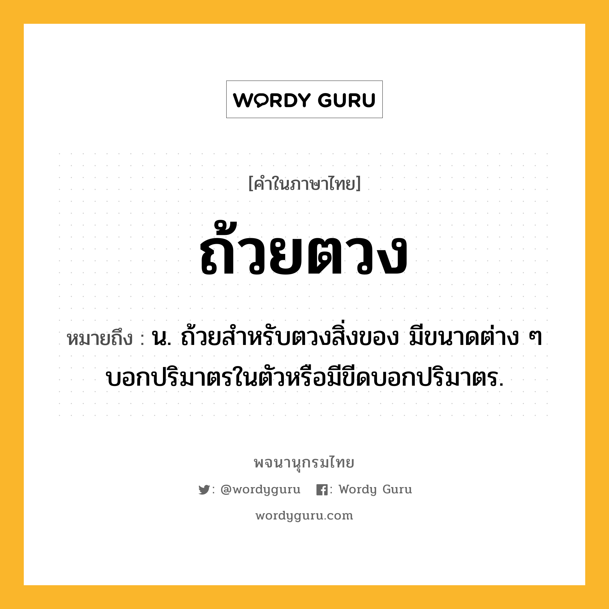 ถ้วยตวง ความหมาย หมายถึงอะไร?, คำในภาษาไทย ถ้วยตวง หมายถึง น. ถ้วยสําหรับตวงสิ่งของ มีขนาดต่าง ๆ บอกปริมาตรในตัวหรือมีขีดบอกปริมาตร.