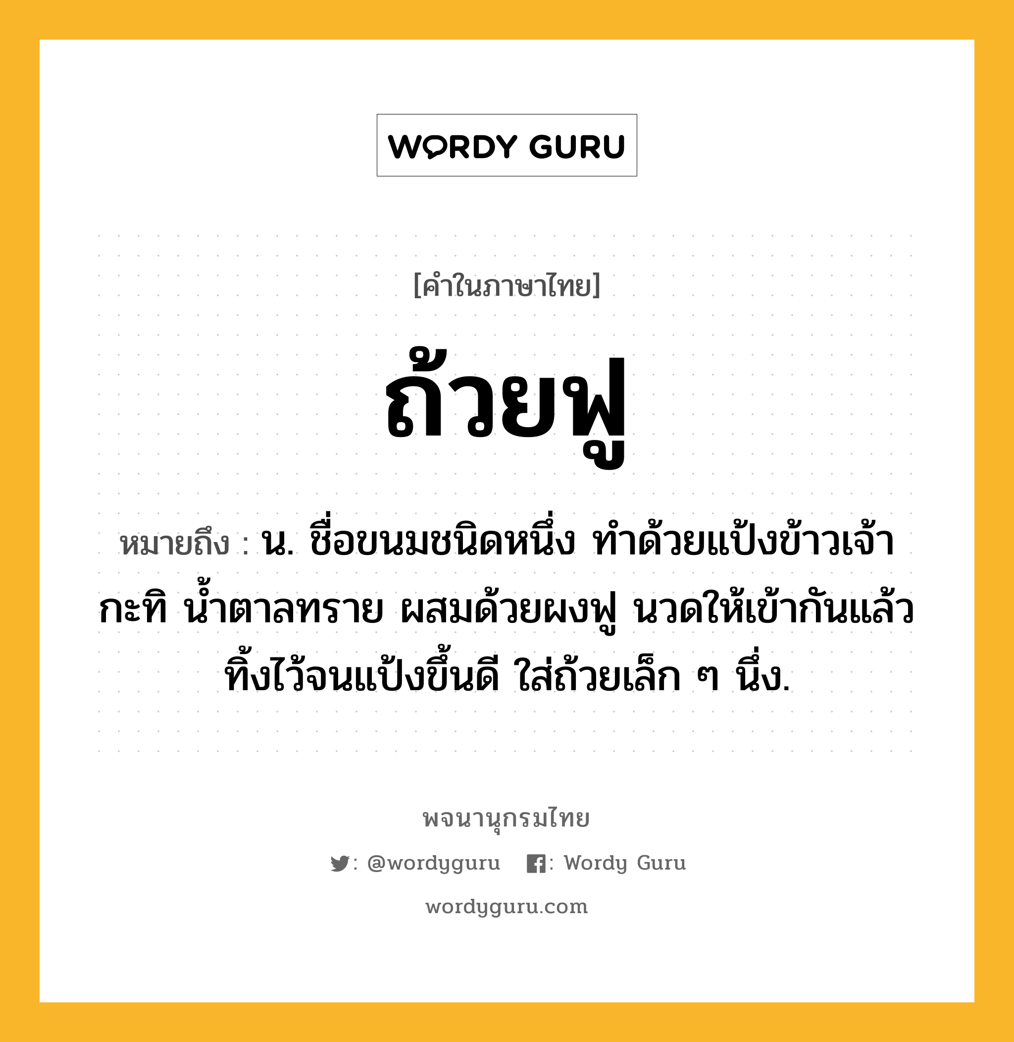 ถ้วยฟู หมายถึงอะไร?, คำในภาษาไทย ถ้วยฟู หมายถึง น. ชื่อขนมชนิดหนึ่ง ทำด้วยแป้งข้าวเจ้า กะทิ น้ำตาลทราย ผสมด้วยผงฟู นวดให้เข้ากันแล้วทิ้งไว้จนแป้งขึ้นดี ใส่ถ้วยเล็ก ๆ นึ่ง.