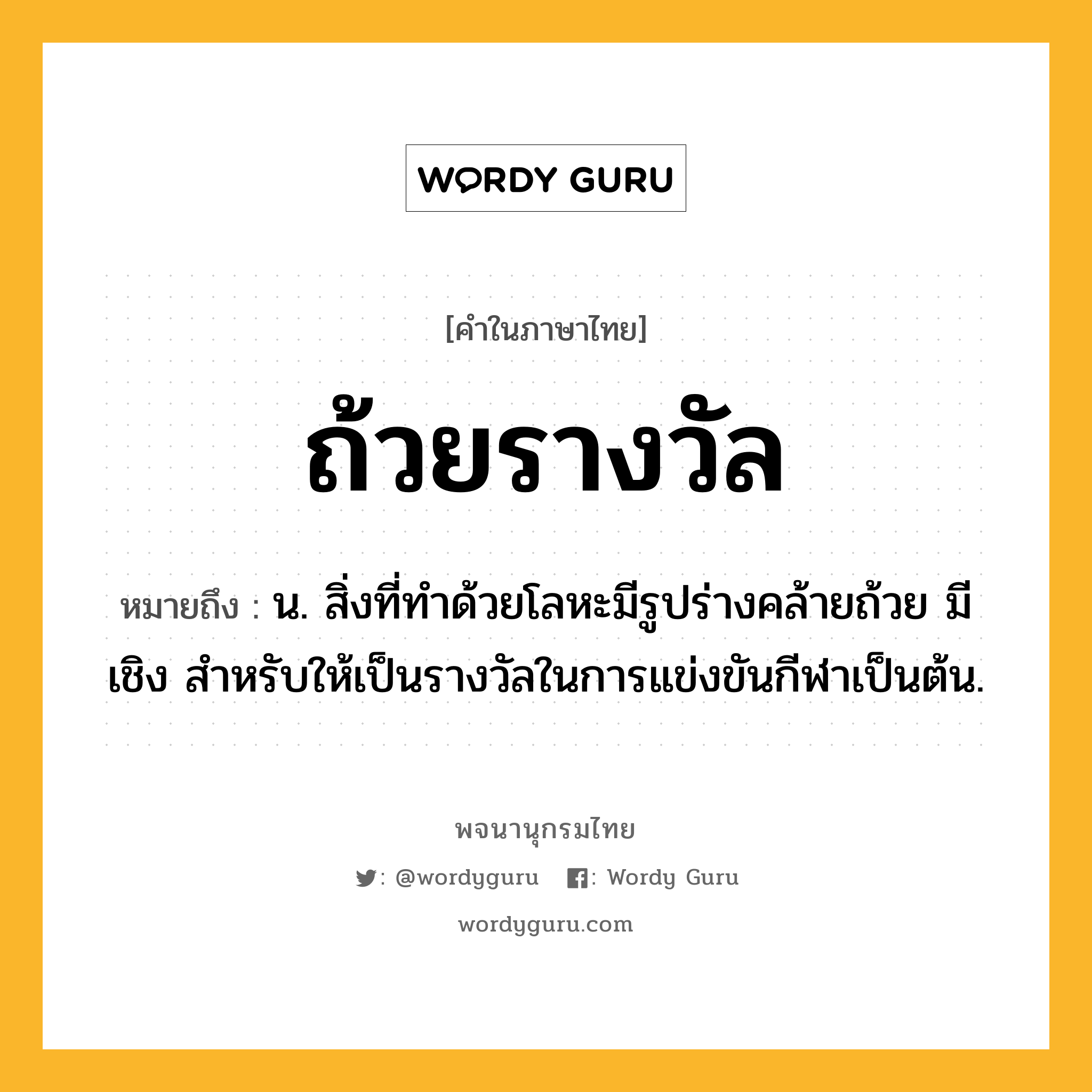 ถ้วยรางวัล หมายถึงอะไร?, คำในภาษาไทย ถ้วยรางวัล หมายถึง น. สิ่งที่ทําด้วยโลหะมีรูปร่างคล้ายถ้วย มีเชิง สําหรับให้เป็นรางวัลในการแข่งขันกีฬาเป็นต้น.