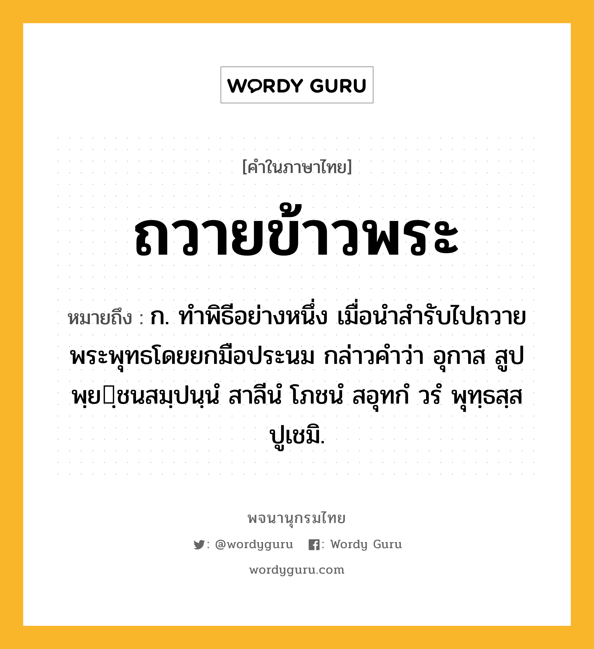 ถวายข้าวพระ หมายถึงอะไร?, คำในภาษาไทย ถวายข้าวพระ หมายถึง ก. ทำพิธีอย่างหนึ่ง เมื่อนำสำรับไปถวายพระพุทธโดยยกมือประนม กล่าวคำว่า อุกาส สูปพฺยฺชนสมฺปนฺนํ สาลีนํ โภชนํ สอุทกํ วรํ พุทฺธสฺส ปูเชมิ.