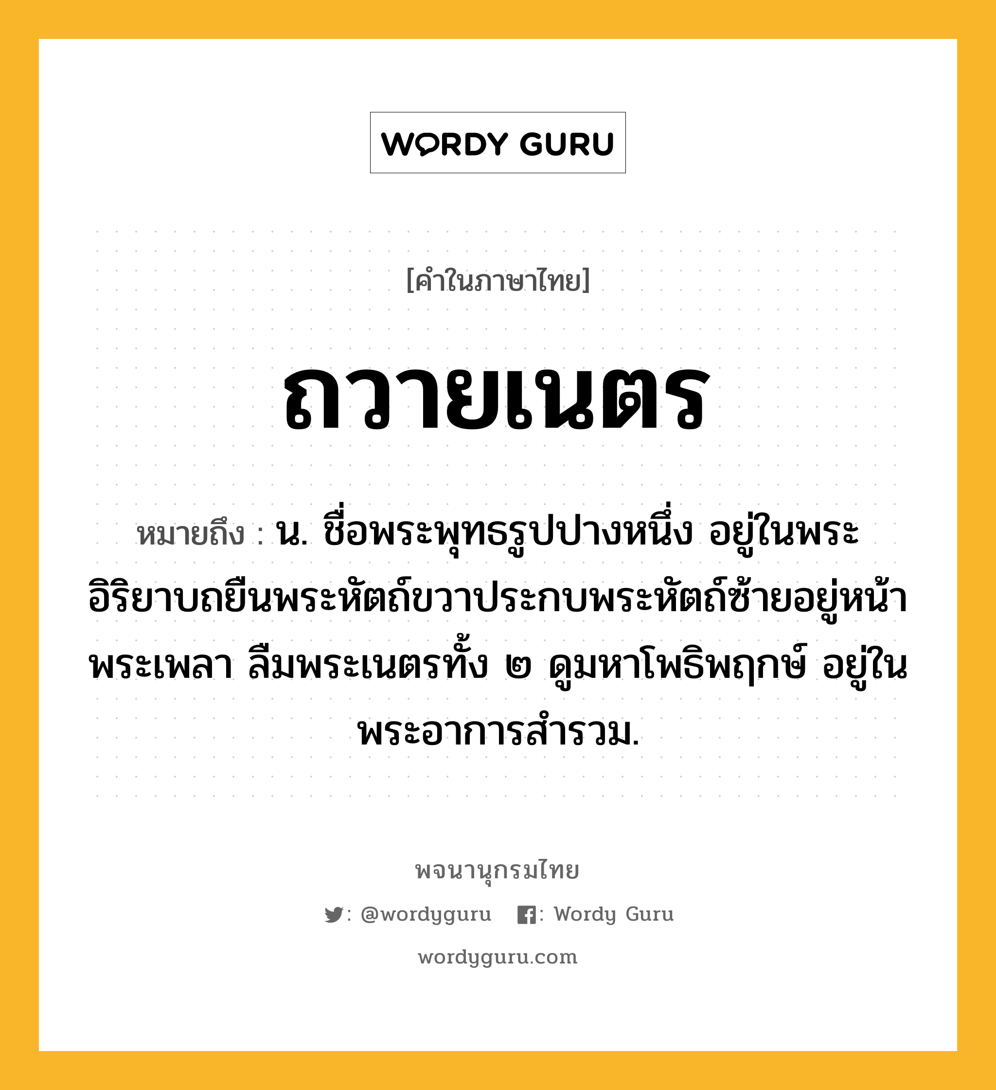 ถวายเนตร หมายถึงอะไร?, คำในภาษาไทย ถวายเนตร หมายถึง น. ชื่อพระพุทธรูปปางหนึ่ง อยู่ในพระอิริยาบถยืนพระหัตถ์ขวาประกบพระหัตถ์ซ้ายอยู่หน้าพระเพลา ลืมพระเนตรทั้ง ๒ ดูมหาโพธิพฤกษ์ อยู่ในพระอาการสํารวม.