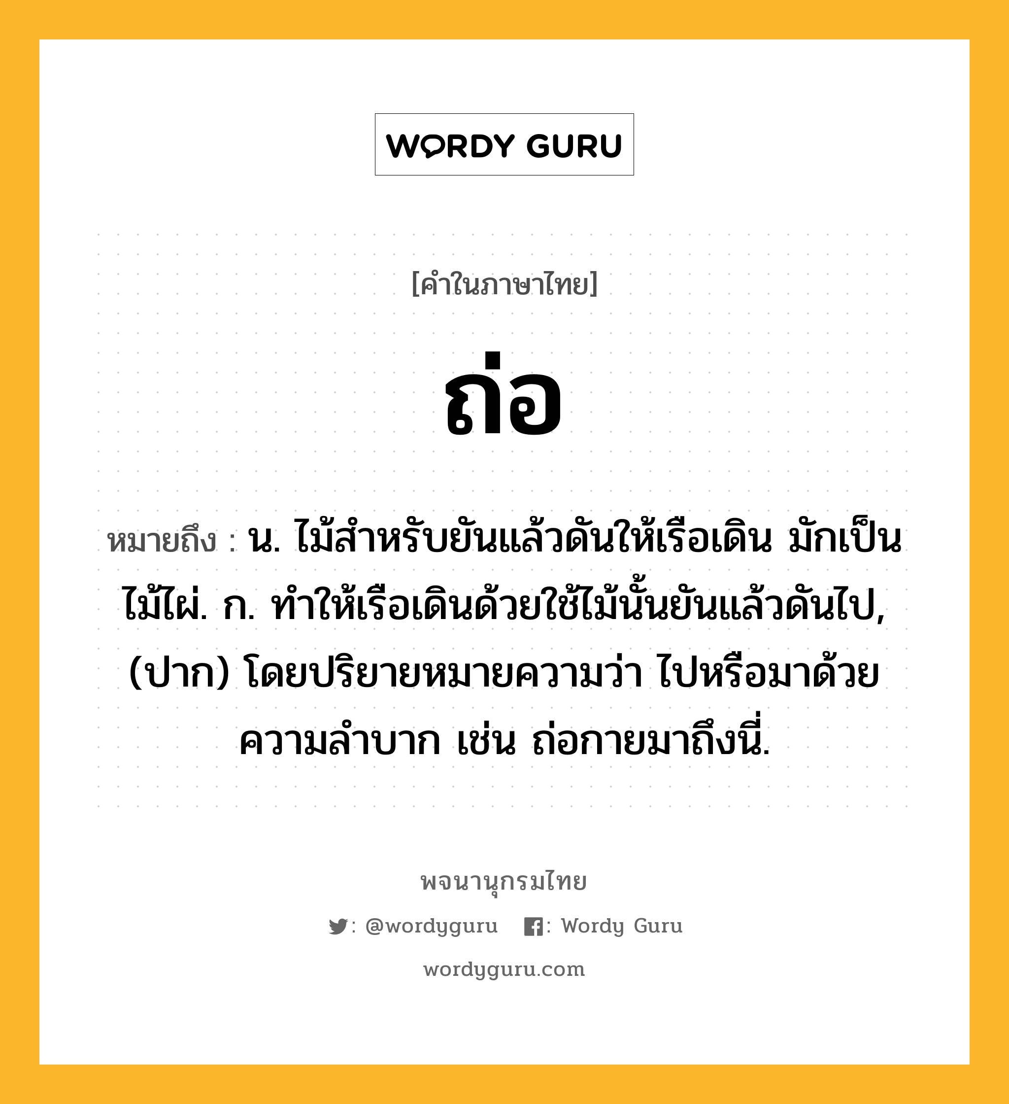 ถ่อ ความหมาย หมายถึงอะไร?, คำในภาษาไทย ถ่อ หมายถึง น. ไม้สําหรับยันแล้วดันให้เรือเดิน มักเป็นไม้ไผ่. ก. ทําให้เรือเดินด้วยใช้ไม้นั้นยันแล้วดันไป, (ปาก) โดยปริยายหมายความว่า ไปหรือมาด้วยความลําบาก เช่น ถ่อกายมาถึงนี่.