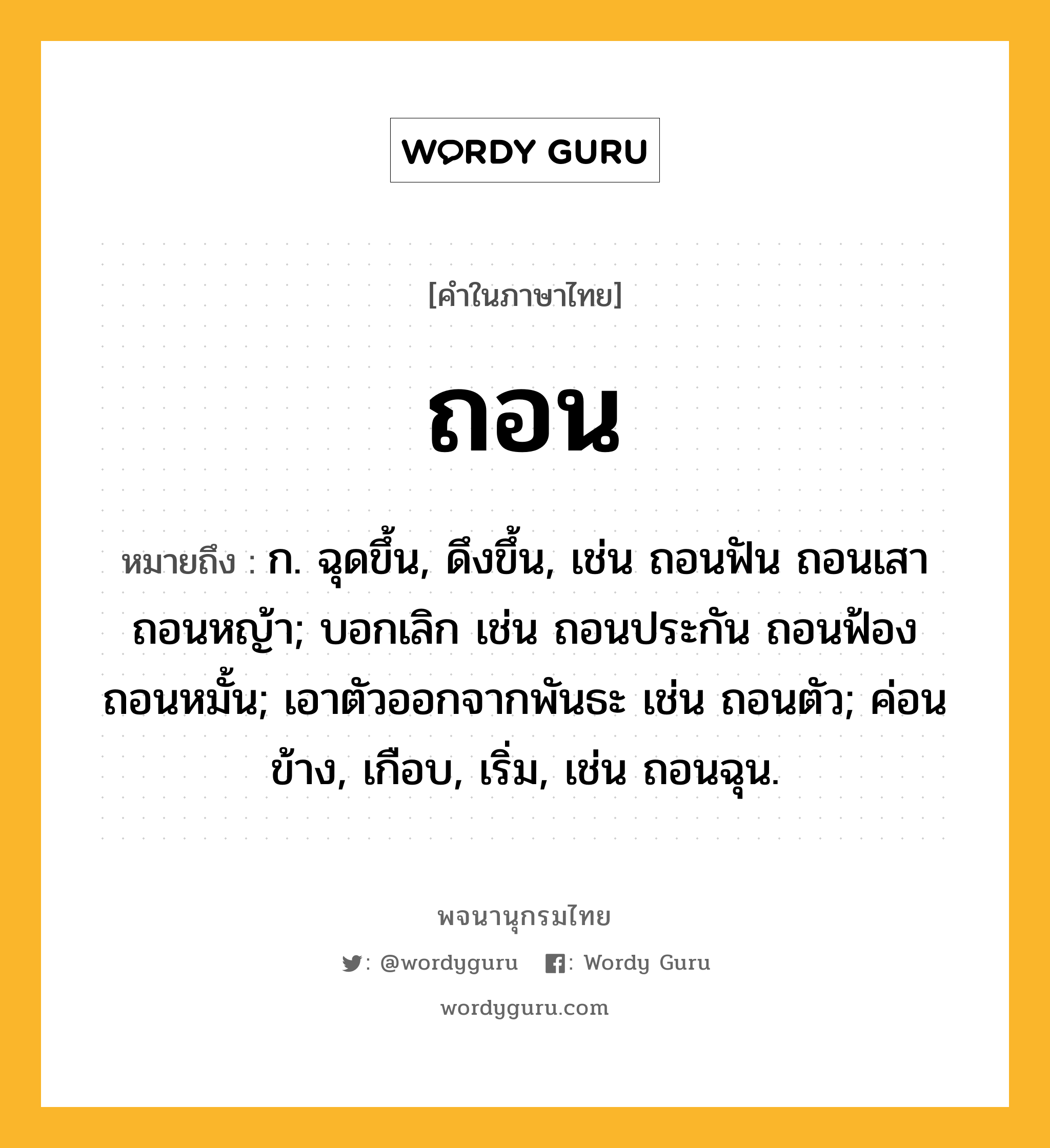 ถอน หมายถึงอะไร?, คำในภาษาไทย ถอน หมายถึง ก. ฉุดขึ้น, ดึงขึ้น, เช่น ถอนฟัน ถอนเสา ถอนหญ้า; บอกเลิก เช่น ถอนประกัน ถอนฟ้อง ถอนหมั้น; เอาตัวออกจากพันธะ เช่น ถอนตัว; ค่อนข้าง, เกือบ, เริ่ม, เช่น ถอนฉุน.