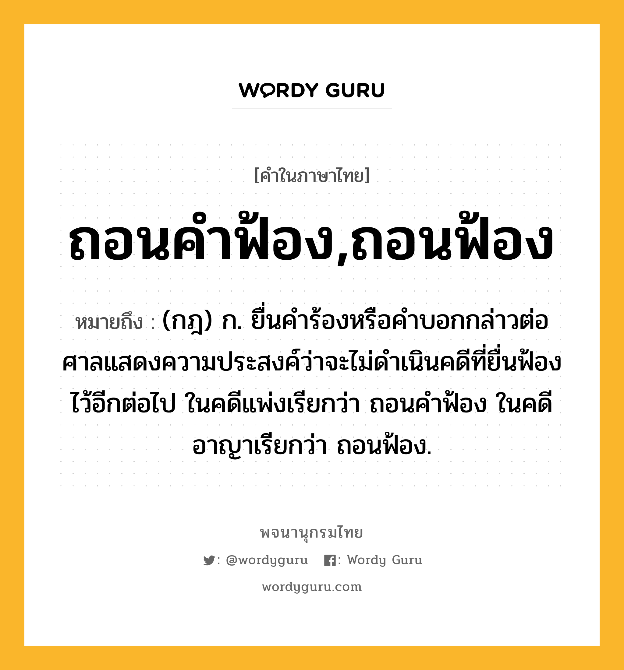 ถอนคำฟ้อง,ถอนฟ้อง หมายถึงอะไร?, คำในภาษาไทย ถอนคำฟ้อง,ถอนฟ้อง หมายถึง (กฎ) ก. ยื่นคำร้องหรือคำบอกกล่าวต่อศาลแสดงความประสงค์ว่าจะไม่ดำเนินคดีที่ยื่นฟ้องไว้อีกต่อไป ในคดีแพ่งเรียกว่า ถอนคำฟ้อง ในคดีอาญาเรียกว่า ถอนฟ้อง.