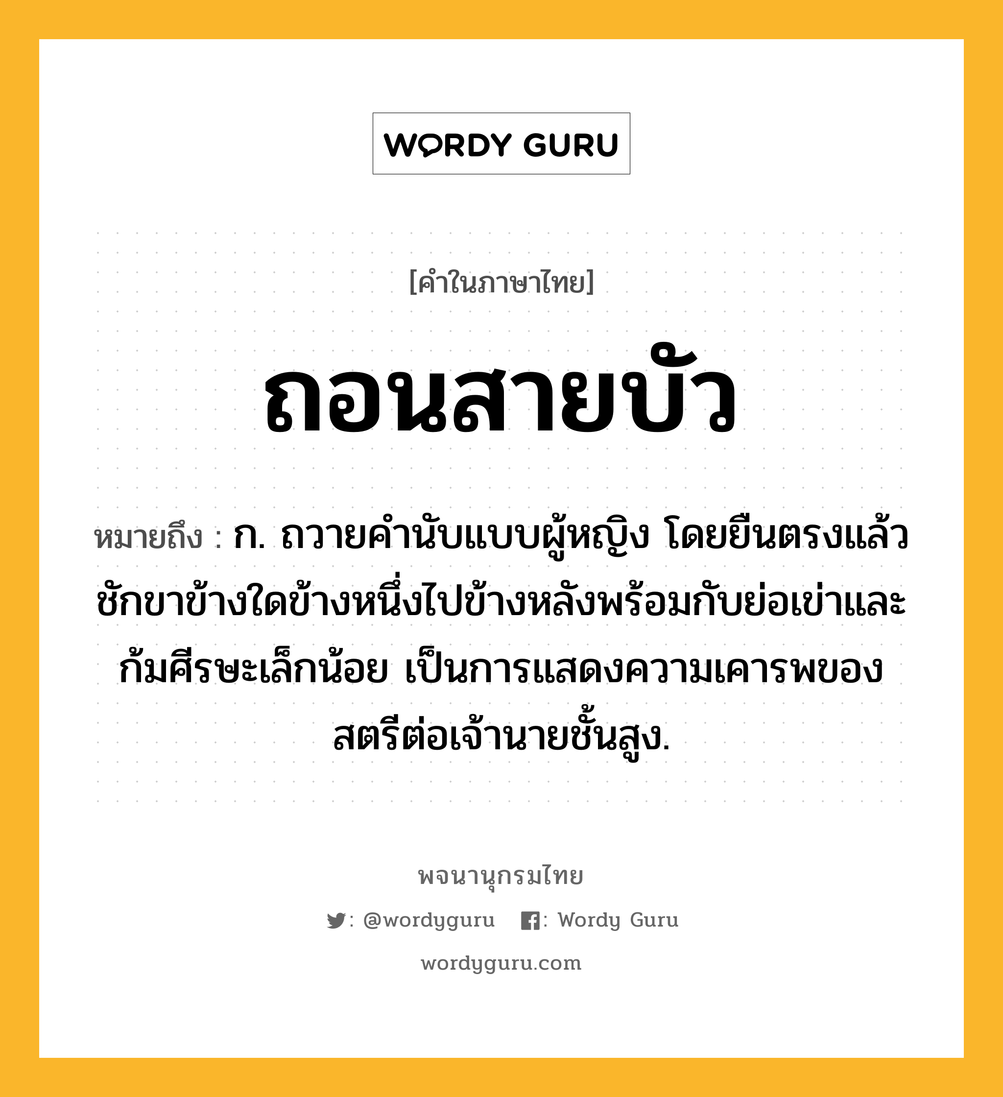 ถอนสายบัว หมายถึงอะไร?, คำในภาษาไทย ถอนสายบัว หมายถึง ก. ถวายคํานับแบบผู้หญิง โดยยืนตรงแล้วชักขาข้างใดข้างหนึ่งไปข้างหลังพร้อมกับย่อเข่าและก้มศีรษะเล็กน้อย เป็นการแสดงความเคารพของสตรีต่อเจ้านายชั้นสูง.