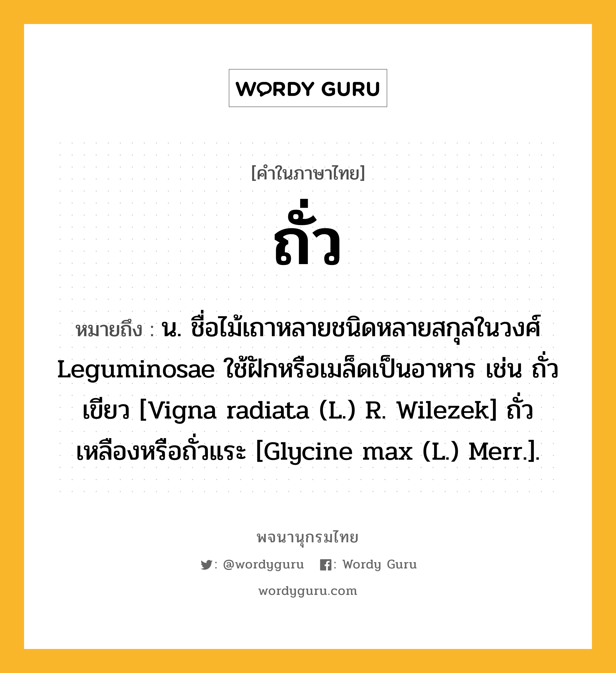 ถั่ว หมายถึงอะไร?, คำในภาษาไทย ถั่ว หมายถึง น. ชื่อไม้เถาหลายชนิดหลายสกุลในวงศ์ Leguminosae ใช้ฝักหรือเมล็ดเป็นอาหาร เช่น ถั่วเขียว [Vigna radiata (L.) R. Wilezek] ถั่วเหลืองหรือถั่วแระ [Glycine max (L.) Merr.].