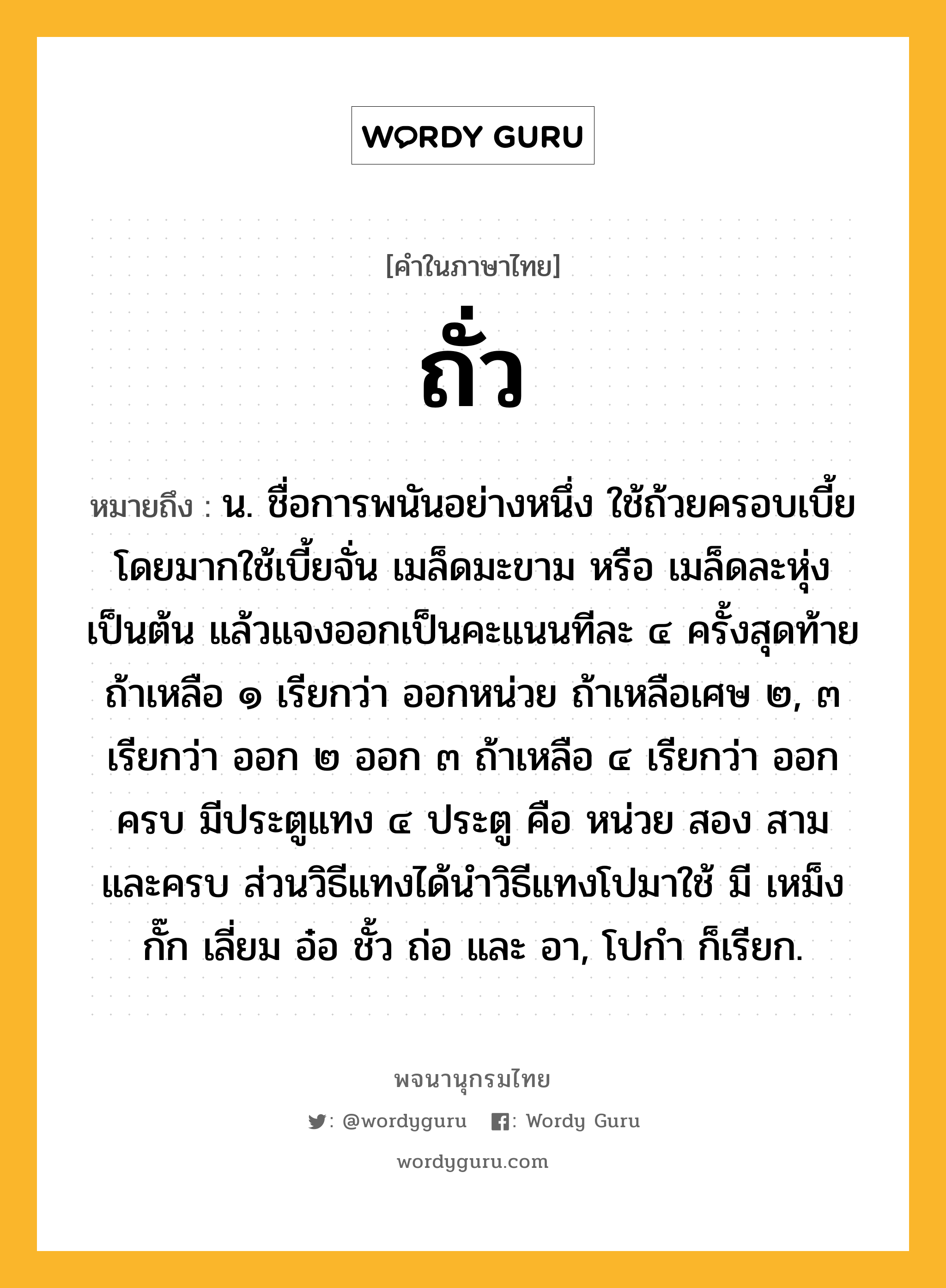 ถั่ว หมายถึงอะไร?, คำในภาษาไทย ถั่ว หมายถึง น. ชื่อการพนันอย่างหนึ่ง ใช้ถ้วยครอบเบี้ย โดยมากใช้เบี้ยจั่น เมล็ดมะขาม หรือ เมล็ดละหุ่งเป็นต้น แล้วแจงออกเป็นคะแนนทีละ ๔ ครั้งสุดท้ายถ้าเหลือ ๑ เรียกว่า ออกหน่วย ถ้าเหลือเศษ ๒, ๓ เรียกว่า ออก ๒ ออก ๓ ถ้าเหลือ ๔ เรียกว่า ออกครบ มีประตูแทง ๔ ประตู คือ หน่วย สอง สาม และครบ ส่วนวิธีแทงได้นำวิธีแทงโปมาใช้ มี เหม็ง กั๊ก เลี่ยม อ๋อ ชั้ว ถ่อ และ อา, โปกํา ก็เรียก.